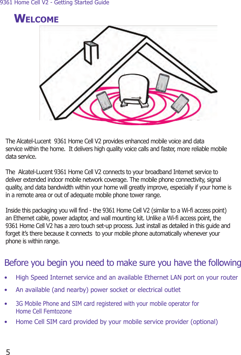 9361 Home Cell V2 - Getting Started Guide5WELCOMEBefore you begin you need to make sure you have the following:•  High Speed Internet service and an available Ethernet LAN port on your router•  An available (and nearby) power socket or electrical outlet• 3G Mobile Phone and SIM card registered with your mobile operator for Home Cell Femtozone•  Home Cell SIM card provided by your mobile service provider (optional)The Alcatel-Lucent  9361 Home Cell V2 provides enhanced mobile voice and data service within the home.  It delivers high quality voice calls and faster, more reliable mobile data service.  The  Alcatel-Lucent 9361 Home Cell V2 connects to your broadband Internet service to  deliver extended indoor mobile network coverage. The mobile phone connectivity, signal quality, and data bandwidth within your home will greatly improve, especially if your home is in a remote area or out of adequate mobile phone tower range.  Inside this packaging you will find - the 9361 Home Cell V2 (similar to a Wi-fi access point) an Ethernet cable, power adaptor, and wall mounting kit. Unlike a Wi-fi access point, the 9361 Home Cell V2 has a zero touch set-up process. Just install as detailed in this guide and forget it’s there because it connects  to your mobile phone automatically whenever your phone is within range. 