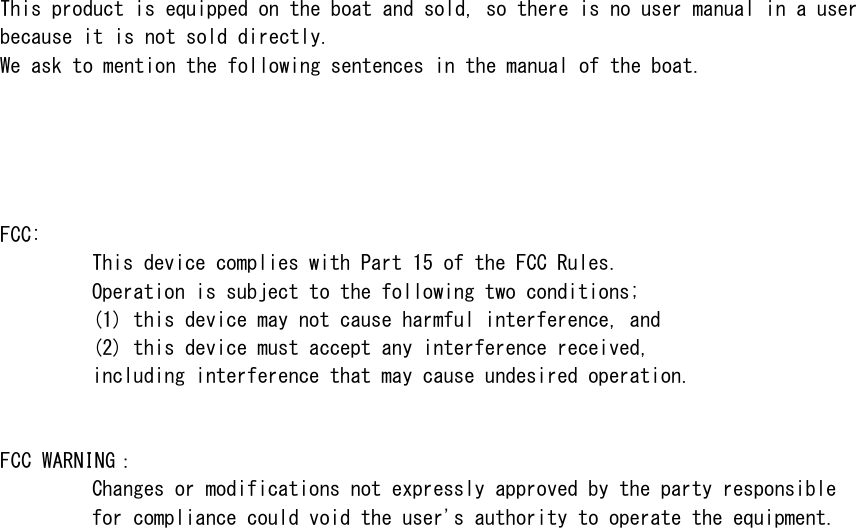 This product is equipped on the boat and sold, so there is no user manual in a userbecause it is not sold directly. We ask to mention the following sentences in the manual of the boat.FCC:This device complies with Part 15 of the FCC Rules.Operation is subject to the following two conditions;(1) this device may not cause harmful interference, and(2) this device must accept any interference received,including interference that may cause undesired operation.FCC WR󲔹Changes or modifications not expressly approved by the party responsiblefor compliance could void the user's authority to operate the equipment.