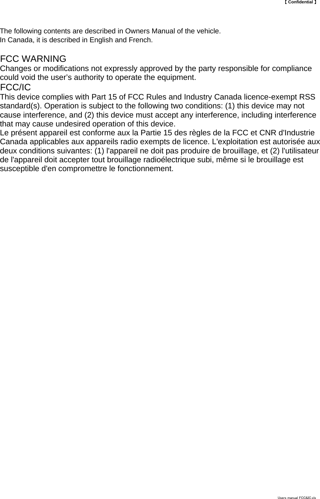 【 Confidential 】The following contents are described in Owners Manual of the vehicle.In Canada, it is described in English and French.FCC WARNINGChanges or modifications not expressly approved by the party responsible for compliancecould void the user&rsquo;s authority to operate the equipment.FCC/ICThis device complies with Part 15 of FCC Rules and Industry Canada licence-exempt RSSstandard(s). Operation is subject to the following two conditions: (1) this device may notcause interference, and (2) this device must accept any interference, including interferencethat may cause undesired operation of this device. Le pr&eacute;sent appareil est conforme aux la Partie 15 des r&egrave;gles de la FCC et CNR d'IndustrieCanada applicables aux appareils radio exempts de licence. L'exploitation est autoris&eacute;e auxdeux conditions suivantes: (1) l'appareil ne doit pas produire de brouillage, et (2) l'utilisateurde l'appareil doit accepter tout brouillage radio&eacute;lectrique subi, m&ecirc;me si le brouillage estsusceptible d'en compromettre le fonctionnement.Users manual FCC&amp;IC.xls