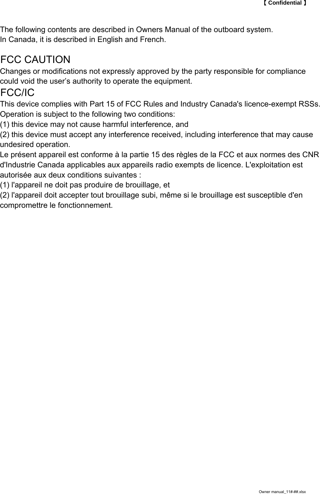 【 Confidential 】The following contents are described in Owners Manual of the outboard system.In Canada, it is described in English and French.FCC CAUTIONChanges or modifications not expressly approved by the party responsible for compliancecould void the user&rsquo;s authority to operate the equipment.FCC/ICThis device complies with Part 15 of FCC Rules and Industry Canada's licence-exempt RSSs.Operation is subject to the following two conditions:(1) this device may not cause harmful interference, and(2) this device must accept any interference received, including interference that may causeundesired operation.Le pr&eacute;sent appareil est conforme &agrave; la partie 15 des r&egrave;gles de la FCC et aux normes des CNRd'Industrie Canada applicables aux appareils radio exempts de licence. L'exploitation estautoris&eacute;e aux deux conditions suivantes :(1) l'appareil ne doit pas produire de brouillage, et(2) l'appareil doit accepter tout brouillage subi, m&ecirc;me si le brouillage est susceptible d'encompromettre le fonctionnement.Owner manual_11#-##.xlsx