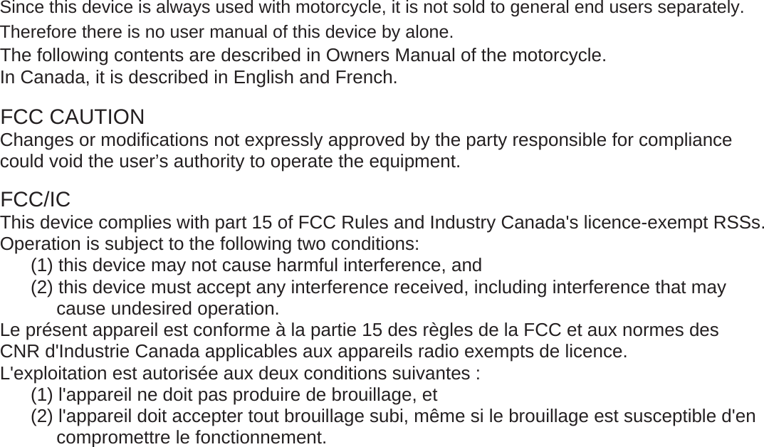 The following contents are described in Owners Manual of the motorcycle.In Canada, it is described in English and French.FCC CAUTIONChanges or modifications not expressly approved by the party responsible for compliancecould void the user&rsquo;s authority to operate the equipment.FCC/ICThis device complies with part 15 of FCC Rules and Industry Canada's licence-exempt RSSs.Operation is subject to the following two conditions:(1) this device may not cause harmful interference, and(2) this device must accept any interference received, including interference that may           cause undesired operation.Le pr&eacute;sent appareil est conforme &agrave; la partie 15 des r&egrave;gles de la FCC et aux normes desCNR d'Industrie Canada applicables aux appareils radio exempts de licence.L'exploitation est autoris&eacute;e aux deux conditions suivantes :(1) l'appareil ne doit pas produire de brouillage, et(2) l'appareil doit accepter tout brouillage subi, m&ecirc;me si le brouillage est susceptible d'en           compromettre le fonctionnement.Since this device is always used with motorcycle, it is not sold to general end users separately. Therefore there is no user manual of this device by alone. 
