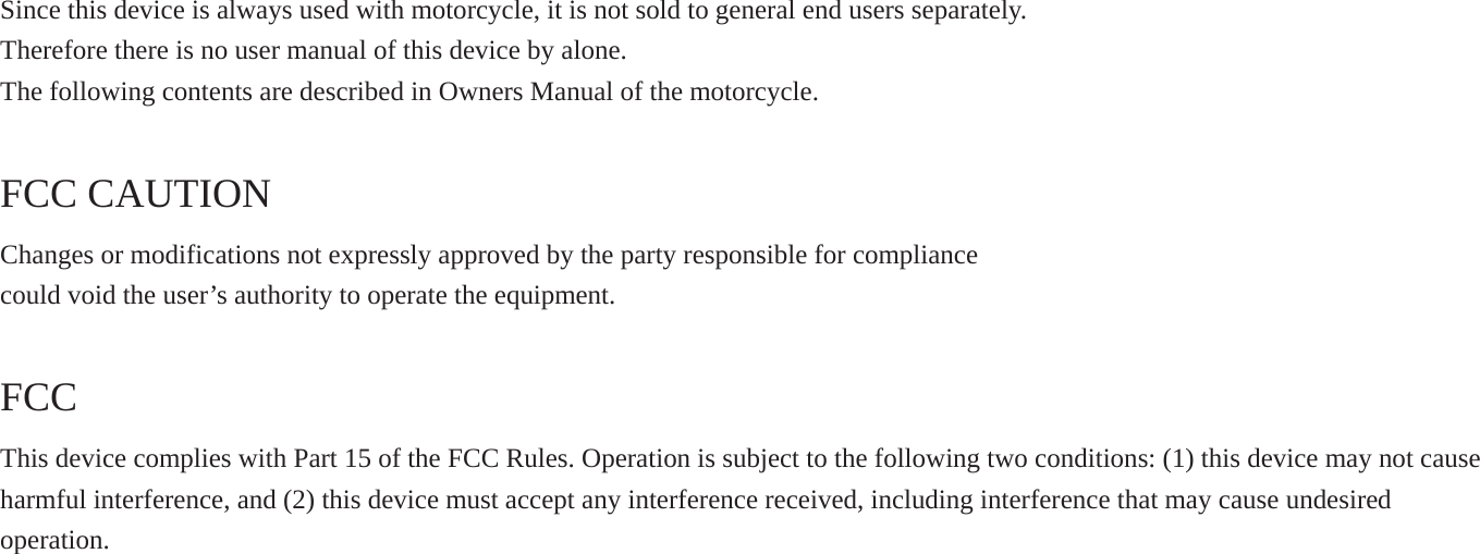 Since this device is always used with motorcycle, it is not sold to general end users separately. Therefore there is no user manual of this device by alone. The following contents are described in Owners Manual of the motorcycle. FCC CAUTION Changes or modifications not expressly approved by the party responsible for compliance could void the user’s authority to operate the equipment. FCCThis device complies with Part 15 of the FCC Rules. Operation is subject to the following two conditions: (1) this device may not cause harmful interference, and (2) this device must accept any interference received, including interference that may cause undesiredoperation.