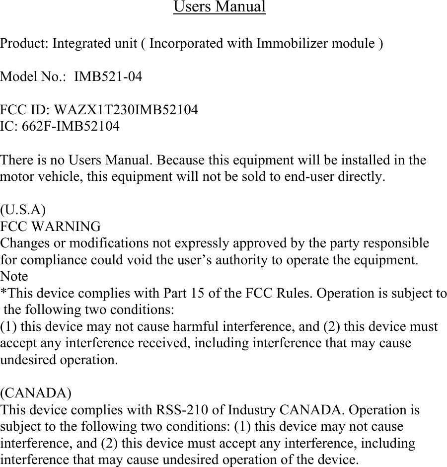 Users Manual  Product: Integrated unit ( Incorporated with Immobilizer module )  Model No.:  IMB521-04  FCC ID: WAZX1T230IMB52104 IC: 662F-IMB52104  There is no Users Manual. Because this equipment will be installed in the motor vehicle, this equipment will not be sold to end-user directly.   (U.S.A) FCC WARNING Changes or modifications not expressly approved by the party responsible for compliance could void the user&rsquo;s authority to operate the equipment. Note *This device complies with Part 15 of the FCC Rules. Operation is subject to the following two conditions:  (1) this device may not cause harmful interference, and (2) this device must accept any interference received, including interference that may cause undesired operation.   (CANADA) This device complies with RSS-210 of Industry CANADA. Operation is subject to the following two conditions: (1) this device may not cause interference, and (2) this device must accept any interference, including  interference that may cause undesired operation of the device.  
