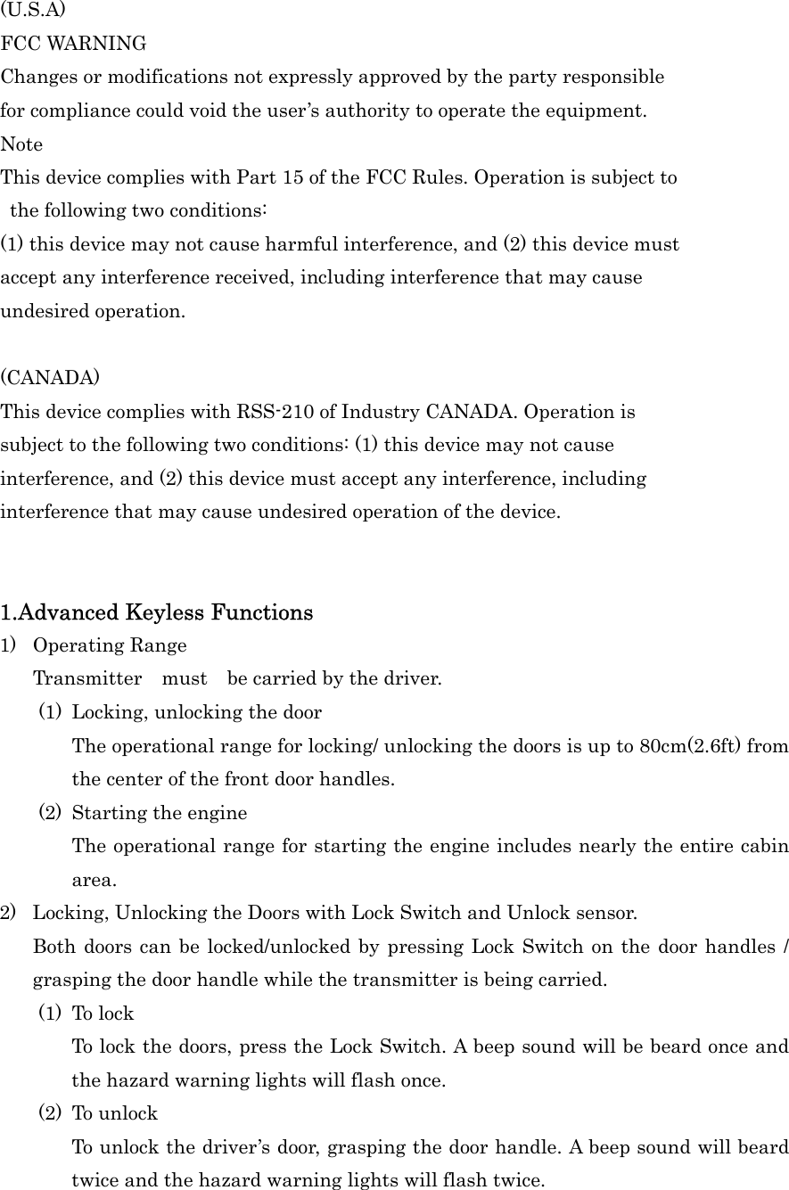 (U.S.A) FCC WARNING Changes or modifications not expressly approved by the party responsible for compliance could void the user&rsquo;s authority to operate the equipment. Note This device complies with Part 15 of the FCC Rules. Operation is subject to   the following two conditions:   (1) this device may not cause harmful interference, and (2) this device mustaccept any interference received, including interference that may cause undesired operation.    (CANADA) This device complies with RSS-210 of Industry CANADA. Operation is subject to the following two conditions: (1) this device may not cause interference, and (2) this device must accept any interference, including   interference that may cause undesired operation of the device.   1.Advanced Keyless Functions 1) Operating Range Transmitter  must  be carried by the driver. (1)  Locking, unlocking the door The operational range for locking/ unlocking the doors is up to 80cm(2.6ft) from the center of the front door handles. (2)  Starting the engine The operational range for starting the engine includes nearly the entire cabin area. 2)  Locking, Unlocking the Doors with Lock Switch and Unlock sensor. Both doors can be locked/unlocked by pressing Lock Switch on the door handles / grasping the door handle while the transmitter is being carried. (1) To lock To lock the doors, press the Lock Switch. A beep sound will be beard once and the hazard warning lights will flash once. (2) To unlock To unlock the driver&rsquo;s door, grasping the door handle. A beep sound will beard twice and the hazard warning lights will flash twice. 
