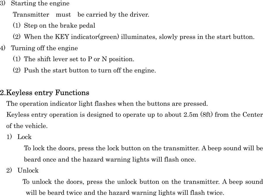 3)  Starting the engine     Transmitter  must  be carried by the driver. (1)  Step on the brake pedal (2)  When the KEY indicator(green) illuminates, slowly press in the start button. 4)  Turning off the engine (1)  The shift lever set to P or N position. (2)  Push the start button to turn off the engine.  2.Keyless entry Functions     The operation indicator light flashes when the buttons are pressed.     Keyless entry operation is designed to operate up to about 2.5m (8ft) from the Center of the vehicle.   1) Lock To lock the doors, press the lock button on the transmitter. A beep sound will be beard once and the hazard warning lights will flash once. 2) Unlock         To unlock the doors, press the unlock button on the transmitter. A beep sound will be beard twice and the hazard warning lights will flash twice. 