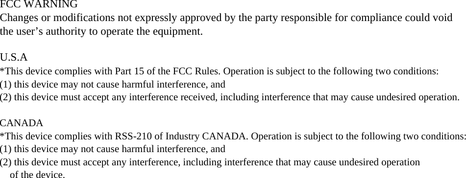 FCC WARNINGChanges or modifications not expressly approved by the party responsible for compliance could void the user&rsquo;s authority to operate the equipment.U.S.A*This device complies with Part 15 of the FCC Rules. Operation is subject to the following two conditions: (1) this device may not cause harmful interference, and (2) this device must accept any interference received, including interference that may cause undesired operation. CANADA*This device complies with RSS-210 of Industry CANADA. Operation is subject to the following two conditions: (1) this device may not cause harmful interference, and (2) this device must accept any interference, including interference that may cause undesired operation    of the device.
