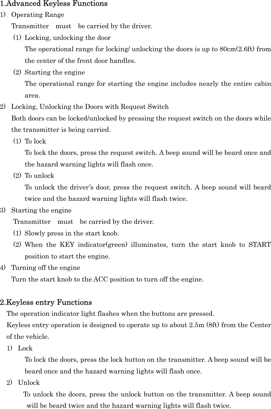 1.Advanced Keyless Functions 1) Operating Range Transmitter  must  be carried by the driver. (1)  Locking, unlocking the door The operational range for locking/ unlocking the doors is up to 80cm(2.6ft) from the center of the front door handles. (2)  Starting the engine The operational range for starting the engine includes nearly the entire cabin area. 2) Locking, Unlocking the Doors with Request Switch Both doors can be locked/unlocked by pressing the request switch on the doors while the transmitter is being carried. (1) To lock To lock the doors, press the request switch. A beep sound will be beard once and the hazard warning lights will flash once. (2) To unlock To unlock the driver&rsquo;s door, press the request switch. A beep sound will beard twice and the hazard warning lights will flash twice. 3)  Starting the engine     Transmitter  must  be carried by the driver. (1)  Slowly press in the start knob. (2) When the KEY indicator(green) illuminates, turn the start knob to START position to start the engine. 4)  Turning off the engine Turn the start knob to the ACC position to turn off the engine.  2.Keyless entry Functions     The operation indicator light flashes when the buttons are pressed.     Keyless entry operation is designed to operate up to about 2.5m (8ft) from the Center of the vehicle.   1) Lock To lock the doors, press the lock button on the transmitter. A beep sound will be beard once and the hazard warning lights will flash once. 2) Unlock         To unlock the doors, press the unlock button on the transmitter. A beep sound will be beard twice and the hazard warning lights will flash twice. 