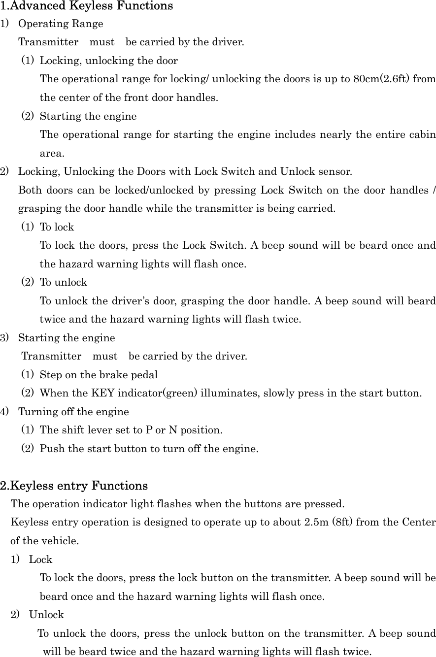 1.Advanced Keyless Functions 1) Operating Range Transmitter  must  be carried by the driver. (1)  Locking, unlocking the door The operational range for locking/ unlocking the doors is up to 80cm(2.6ft) from the center of the front door handles. (2)  Starting the engine The operational range for starting the engine includes nearly the entire cabin area. 2)  Locking, Unlocking the Doors with Lock Switch and Unlock sensor. Both doors can be locked/unlocked by pressing Lock Switch on the door handles / grasping the door handle while the transmitter is being carried. (1) To lock To lock the doors, press the Lock Switch. A beep sound will be beard once and the hazard warning lights will flash once. (2) To unlock To unlock the driver&rsquo;s door, grasping the door handle. A beep sound will beard twice and the hazard warning lights will flash twice. 3)  Starting the engine     Transmitter  must  be carried by the driver. (1)  Step on the brake pedal (2)  When the KEY indicator(green) illuminates, slowly press in the start button. 4)  Turning off the engine (1)  The shift lever set to P or N position. (2)  Push the start button to turn off the engine.  2.Keyless entry Functions     The operation indicator light flashes when the buttons are pressed.     Keyless entry operation is designed to operate up to about 2.5m (8ft) from the Center of the vehicle.   1) Lock To lock the doors, press the lock button on the transmitter. A beep sound will be beard once and the hazard warning lights will flash once. 2) Unlock         To unlock the doors, press the unlock button on the transmitter. A beep sound will be beard twice and the hazard warning lights will flash twice. 