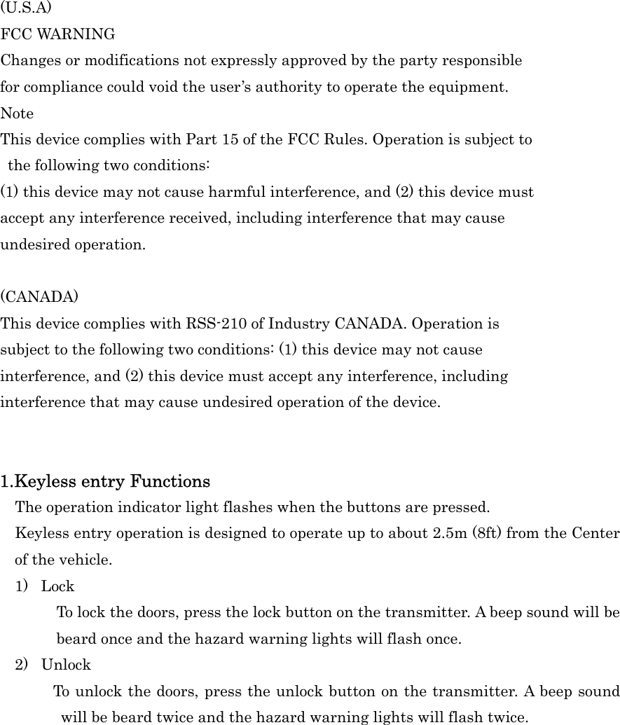 (U.S.A) FCC WARNING Changes or modifications not expressly approved by the party responsible for compliance could void the user&rsquo;s authority to operate the equipment. Note This device complies with Part 15 of the FCC Rules. Operation is subject to   the following two conditions:   (1) this device may not cause harmful interference, and (2) this device mustaccept any interference received, including interference that may cause undesired operation.    (CANADA) This device complies with RSS-210 of Industry CANADA. Operation is subject to the following two conditions: (1) this device may not cause interference, and (2) this device must accept any interference, including   interference that may cause undesired operation of the device.   1.Keyless entry Functions     The operation indicator light flashes when the buttons are pressed.     Keyless entry operation is designed to operate up to about 2.5m (8ft) from the Center of the vehicle.   1) Lock To lock the doors, press the lock button on the transmitter. A beep sound will be beard once and the hazard warning lights will flash once. 2) Unlock         To unlock the doors, press the unlock button on the transmitter. A beep sound will be beard twice and the hazard warning lights will flash twice. 