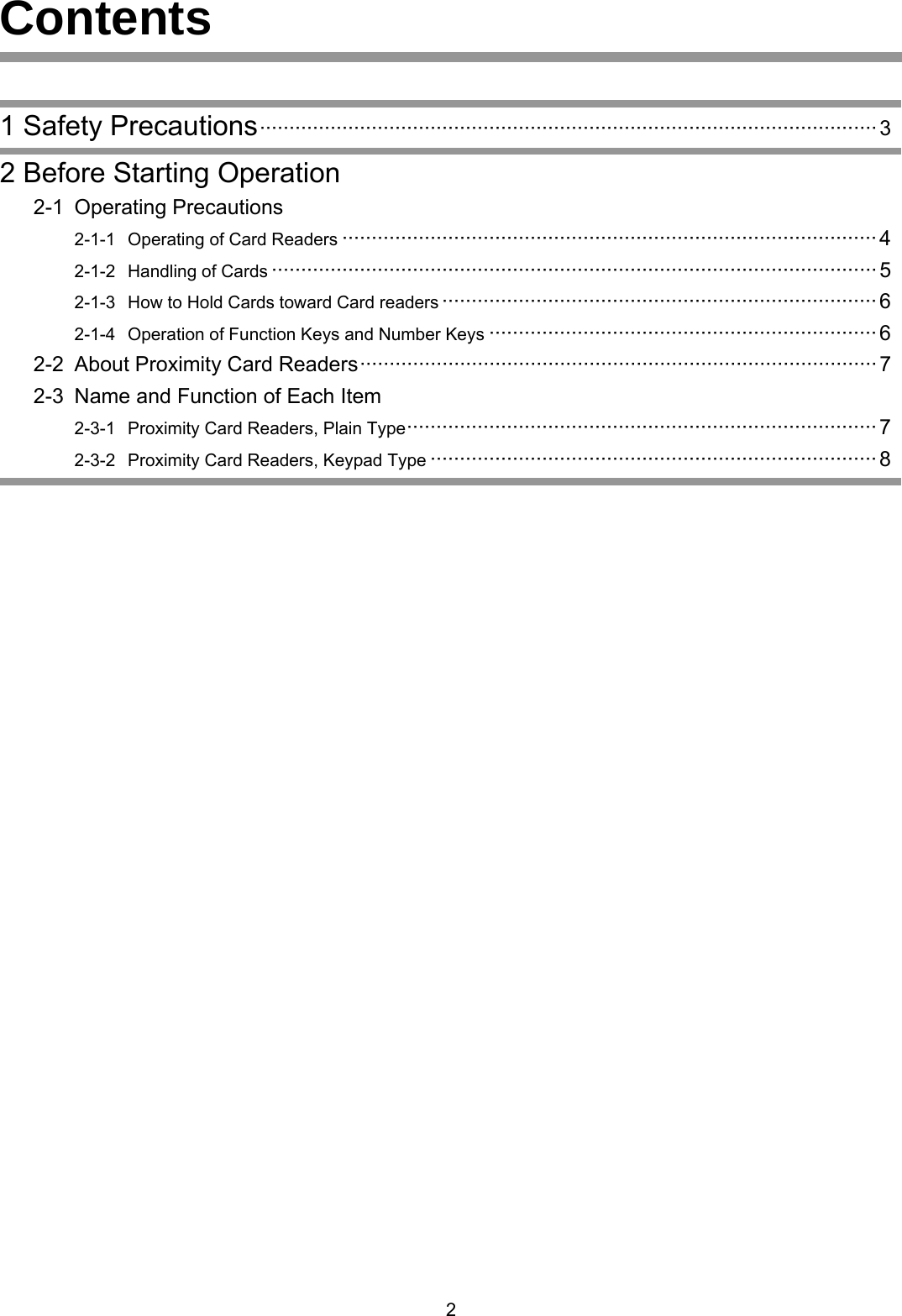 Contents     1 Safety Precautions&middot;&middot;&middot;&middot;&middot;&middot;&middot;&middot;&middot;&middot;&middot;&middot;&middot;&middot;&middot;&middot;&middot;&middot;&middot;&middot;&middot;&middot;&middot;&middot;&middot;&middot;&middot;&middot;&middot;&middot;&middot;&middot;&middot;&middot;&middot;&middot;&middot;&middot;&middot;&middot;&middot;&middot;&middot;&middot;&middot;&middot;&middot;&middot;&middot;&middot;&middot;&middot;&middot;&middot;&middot;&middot;&middot;&middot;&middot;&middot;&middot;&middot;&middot;&middot;&middot;&middot;&middot;&middot;&middot;&middot;&middot;&middot;&middot;&middot;&middot;&middot;&middot;&middot;&middot;&middot;&middot;&middot;&middot;&middot;&middot;&middot;&middot;&middot;&middot;&middot;&middot;&middot;&middot;&middot;&middot;&middot;&middot;&middot;&middot;&middot;&middot;&middot;&middot;&middot;&middot;3  2 Before Starting Operation  2-1 Operating Precautions     2-1-1  Operating of Card Readers &middot;&middot;&middot;&middot;&middot;&middot;&middot;&middot;&middot;&middot;&middot;&middot;&middot;&middot;&middot;&middot;&middot;&middot;&middot;&middot;&middot;&middot;&middot;&middot;&middot;&middot;&middot;&middot;&middot;&middot;&middot;&middot;&middot;&middot;&middot;&middot;&middot;&middot;&middot;&middot;&middot;&middot;&middot;&middot;&middot;&middot;&middot;&middot;&middot;&middot;&middot;&middot;&middot;&middot;&middot;&middot;&middot;&middot;&middot;&middot;&middot;&middot;&middot;&middot;&middot;&middot;&middot;&middot;&middot;&middot;&middot;&middot;&middot;&middot;&middot;&middot;&middot;&middot;&middot;&middot;&middot;&middot;&middot;&middot;&middot;&middot;&middot;&middot;&middot;&middot;&middot; 4     2-1-2  Handling of Cards &middot;&middot;&middot;&middot;&middot;&middot;&middot;&middot;&middot;&middot;&middot;&middot;&middot;&middot;&middot;&middot;&middot;&middot;&middot;&middot;&middot;&middot;&middot;&middot;&middot;&middot;&middot;&middot;&middot;&middot;&middot;&middot;&middot;&middot;&middot;&middot;&middot;&middot;&middot;&middot;&middot;&middot;&middot;&middot;&middot;&middot;&middot;&middot;&middot;&middot;&middot;&middot;&middot;&middot;&middot;&middot;&middot;&middot;&middot;&middot;&middot;&middot;&middot;&middot;&middot;&middot;&middot;&middot;&middot;&middot;&middot;&middot;&middot;&middot;&middot;&middot;&middot;&middot;&middot;&middot;&middot;&middot;&middot;&middot;&middot;&middot;&middot;&middot;&middot;&middot;&middot;&middot;&middot;&middot;&middot;&middot;&middot;&middot;&middot;&middot;&middot;&middot;&middot; 5     2-1-3  How to Hold Cards toward Card readers &middot;&middot;&middot;&middot;&middot;&middot;&middot;&middot;&middot;&middot;&middot;&middot;&middot;&middot;&middot;&middot;&middot;&middot;&middot;&middot;&middot;&middot;&middot;&middot;&middot;&middot;&middot;&middot;&middot;&middot;&middot;&middot;&middot;&middot;&middot;&middot;&middot;&middot;&middot;&middot;&middot;&middot;&middot;&middot;&middot;&middot;&middot;&middot;&middot;&middot;&middot;&middot;&middot;&middot;&middot;&middot;&middot;&middot;&middot;&middot;&middot;&middot;&middot;&middot;&middot;&middot;&middot;&middot;&middot;&middot;&middot;&middot;&middot;&middot; 6     2-1-4  Operation of Function Keys and Number Keys &middot;&middot;&middot;&middot;&middot;&middot;&middot;&middot;&middot;&middot;&middot;&middot;&middot;&middot;&middot;&middot;&middot;&middot;&middot;&middot;&middot;&middot;&middot;&middot;&middot;&middot;&middot;&middot;&middot;&middot;&middot;&middot;&middot;&middot;&middot;&middot;&middot;&middot;&middot;&middot;&middot;&middot;&middot;&middot;&middot;&middot;&middot;&middot;&middot;&middot;&middot;&middot;&middot;&middot;&middot;&middot;&middot;&middot;&middot;&middot;&middot;&middot;&middot;&middot;&middot;&middot; 6  2-2 About Proximity Card Readers&middot;&middot;&middot;&middot;&middot;&middot;&middot;&middot;&middot;&middot;&middot;&middot;&middot;&middot;&middot;&middot;&middot;&middot;&middot;&middot;&middot;&middot;&middot;&middot;&middot;&middot;&middot;&middot;&middot;&middot;&middot;&middot;&middot;&middot;&middot;&middot;&middot;&middot;&middot;&middot;&middot;&middot;&middot;&middot;&middot;&middot;&middot;&middot;&middot;&middot;&middot;&middot;&middot;&middot;&middot;&middot;&middot;&middot;&middot;&middot;&middot;&middot;&middot;&middot;&middot;&middot;&middot;&middot;&middot;&middot;&middot;&middot;&middot;&middot;&middot;&middot;&middot;&middot;&middot;&middot;&middot;&middot;&middot;&middot;&middot;&middot;&middot;&middot; 7   2-3  Name and Function of Each Item     2-3-1  Proximity Card Readers, Plain Type&middot;&middot;&middot;&middot;&middot;&middot;&middot;&middot;&middot;&middot;&middot;&middot;&middot;&middot;&middot;&middot;&middot;&middot;&middot;&middot;&middot;&middot;&middot;&middot;&middot;&middot;&middot;&middot;&middot;&middot;&middot;&middot;&middot;&middot;&middot;&middot;&middot;&middot;&middot;&middot;&middot;&middot;&middot;&middot;&middot;&middot;&middot;&middot;&middot;&middot;&middot;&middot;&middot;&middot;&middot;&middot;&middot;&middot;&middot;&middot;&middot;&middot;&middot;&middot;&middot;&middot;&middot;&middot;&middot;&middot;&middot;&middot;&middot;&middot;&middot;&middot;&middot;&middot;&middot;&middot; 7     2-3-2  Proximity Card Readers, Keypad Type &middot;&middot;&middot;&middot;&middot;&middot;&middot;&middot;&middot;&middot;&middot;&middot;&middot;&middot;&middot;&middot;&middot;&middot;&middot;&middot;&middot;&middot;&middot;&middot;&middot;&middot;&middot;&middot;&middot;&middot;&middot;&middot;&middot;&middot;&middot;&middot;&middot;&middot;&middot;&middot;&middot;&middot;&middot;&middot;&middot;&middot;&middot;&middot;&middot;&middot;&middot;&middot;&middot;&middot;&middot;&middot;&middot;&middot;&middot;&middot;&middot;&middot;&middot;&middot;&middot;&middot;&middot;&middot;&middot;&middot;&middot;&middot;&middot;&middot;&middot;&middot; 8      2