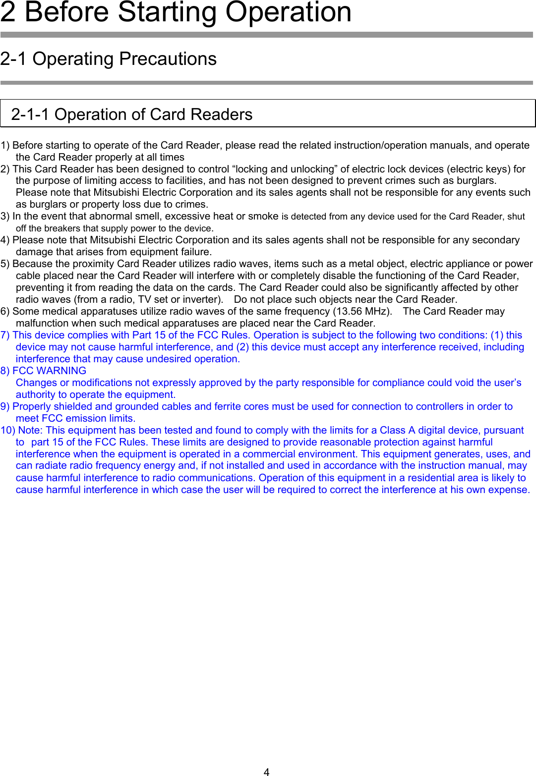 2 Before Starting Operation  2-1 Operating Precautions     2-1-1 Operation of Card Readers  1) Before starting to operate of the Card Reader, please read the related instruction/operation manuals, and operate the Card Reader properly at all times     2) This Card Reader has been designed to control &ldquo;locking and unlocking&rdquo; of electric lock devices (electric keys) for the purpose of limiting access to facilities, and has not been designed to prevent crimes such as burglars.   Please note that Mitsubishi Electric Corporation and its sales agents shall not be responsible for any events such as burglars or property loss due to crimes. 3) In the event that abnormal smell, excessive heat or smoke is detected from any device used for the Card Reader, shut off the breakers that supply power to the device. 4) Please note that Mitsubishi Electric Corporation and its sales agents shall not be responsible for any secondary damage that arises from equipment failure. 5) Because the proximity Card Reader utilizes radio waves, items such as a metal object, electric appliance or power cable placed near the Card Reader will interfere with or completely disable the functioning of the Card Reader, preventing it from reading the data on the cards. The Card Reader could also be significantly affected by other radio waves (from a radio, TV set or inverter).    Do not place such objects near the Card Reader. 6) Some medical apparatuses utilize radio waves of the same frequency (13.56 MHz).    The Card Reader may malfunction when such medical apparatuses are placed near the Card Reader. 7) This device complies with Part 15 of the FCC Rules. Operation is subject to the following two conditions: (1) this device may not cause harmful interference, and (2) this device must accept any interference received, including interference that may cause undesired operation. 8) FCC WARNING Changes or modifications not expressly approved by the party responsible for compliance could void the user&rsquo;s authority to operate the equipment. 9) Properly shielded and grounded cables and ferrite cores must be used for connection to controllers in order to meet FCC emission limits. 10) Note: This equipment has been tested and found to comply with the limits for a Class A digital device, pursuant to part 15 of the FCC Rules. These limits are designed to provide reasonable protection against harmful interference when the equipment is operated in a commercial environment. This equipment generates, uses, and can radiate radio frequency energy and, if not installed and used in accordance with the instruction manual, may cause harmful interference to radio communications. Operation of this equipment in a residential area is likely to cause harmful interference in which case the user will be required to correct the interference at his own expense.         4