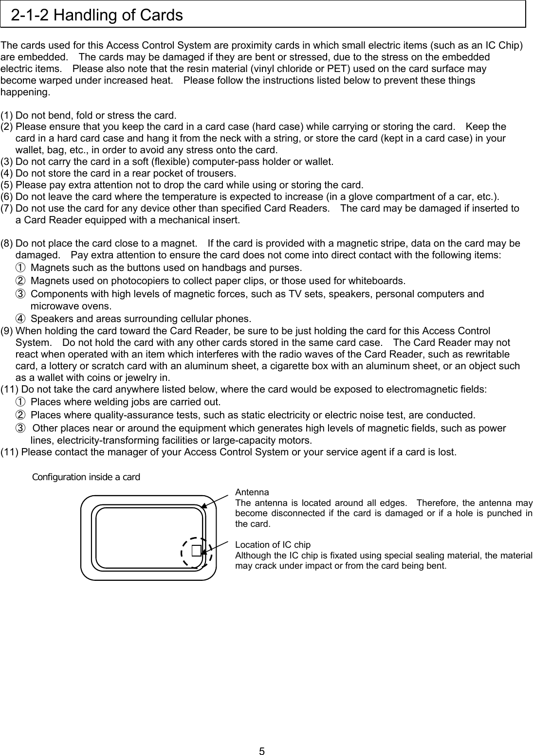  2-1-2 Handling of Cards  The cards used for this Access Control System are proximity cards in which small electric items (such as an IC Chip) are embedded.    The cards may be damaged if they are bent or stressed, due to the stress on the embedded electric items.    Please also note that the resin material (vinyl chloride or PET) used on the card surface may become warped under increased heat.    Please follow the instructions listed below to prevent these things happening.  (1) Do not bend, fold or stress the card. (2) Please ensure that you keep the card in a card case (hard case) while carrying or storing the card.    Keep the card in a hard card case and hang it from the neck with a string, or store the card (kept in a card case) in your wallet, bag, etc., in order to avoid any stress onto the card.   (3) Do not carry the card in a soft (flexible) computer-pass holder or wallet.   (4) Do not store the card in a rear pocket of trousers. (5) Please pay extra attention not to drop the card while using or storing the card. (6) Do not leave the card where the temperature is expected to increase (in a glove compartment of a car, etc.). (7) Do not use the card for any device other than specified Card Readers.    The card may be damaged if inserted to a Card Reader equipped with a mechanical insert.  (8) Do not place the card close to a magnet.    If the card is provided with a magnetic stripe, data on the card may be damaged.    Pay extra attention to ensure the card does not come into direct contact with the following items: ①  Magnets such as the buttons used on handbags and purses. ②  Magnets used on photocopiers to collect paper clips, or those used for whiteboards. ③  Components with high levels of magnetic forces, such as TV sets, speakers, personal computers and microwave ovens. ④  Speakers and areas surrounding cellular phones. (9) When holding the card toward the Card Reader, be sure to be just holding the card for this Access Control System.    Do not hold the card with any other cards stored in the same card case.    The Card Reader may not react when operated with an item which interferes with the radio waves of the Card Reader, such as rewritable card, a lottery or scratch card with an aluminum sheet, a cigarette box with an aluminum sheet, or an object such as a wallet with coins or jewelry in. (11) Do not take the card anywhere listed below, where the card would be exposed to electromagnetic fields: ①  Places where welding jobs are carried out. ②  Places where quality-assurance tests, such as static electricity or electric noise test, are conducted.   ③  Other places near or around the equipment which generates high levels of magnetic fields, such as power lines, electricity-transforming facilities or large-capacity motors. (11) Please contact the manager of your Access Control System or your service agent if a card is lost.  Configuration inside a card  Antenna The antenna is located around all edges.  Therefore, the antenna may become disconnected if the card is damaged or if a hole is punched in the card.  Location of IC chip Although the IC chip is fixated using special sealing material, the material may crack under impact or from the card being bent.            5