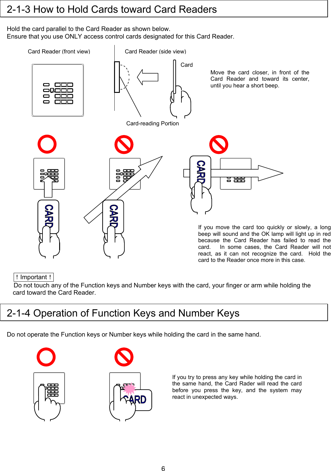  2-1-3 How to Hold Cards toward Card Readers  Hold the card parallel to the Card Reader as shown below. Ensure that you use ONLY access control cards designated for this Card Reader.                                 ！Important！ Do not touch any of the Function keys and Number keys with the card, your finger or arm while holding the card toward the Card Reader.  2-1-4 Operation of Function Keys and Number Keys  Do not operate the Function keys or Number keys while holding the card in the same hand.         Card Card Reader (side view)Card-reading Portion Card Reader (front view)Move the card closer, in front of the Card Reader and toward its center, until you hear a short beep. If you move the card too quickly or slowly, a long beep will sound and the OK lamp will light up in red because the Card Reader has failed to read the card.   In some cases, the Card Reader will not react, as it can not recognize the card.  Hold the card to the Reader once more in this case. If you try to press any key while holding the card in the same hand, the Card Rader will read the card before you press the key, and the system may react in unexpected ways.      6