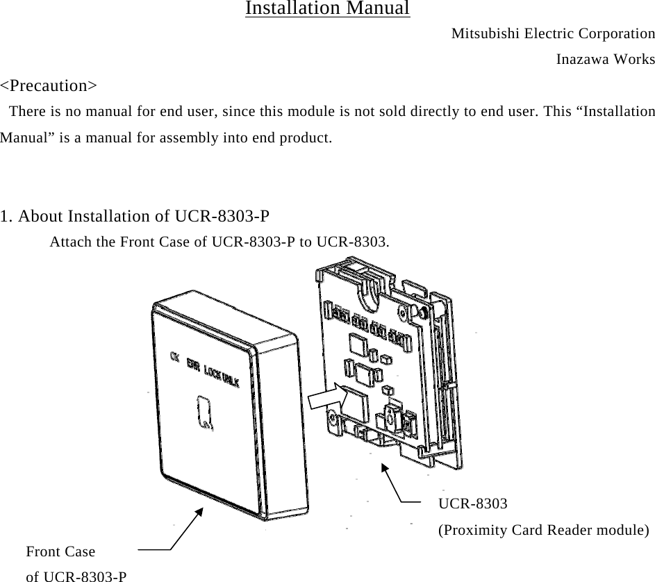 Installation Manual Mitsubishi Electric Corporation Inazawa Works &lt;Precaution&gt;  There is no manual for end user, since this module is not sold directly to end user. This “Installation Manual” is a manual for assembly into end product.   1. About Installation of UCR-8303-P       Attach the Front Case of UCR-8303-P to UCR-8303.           UCR-8303  (Proximity Card Reader module) Front Case    of UCR-8303-P     