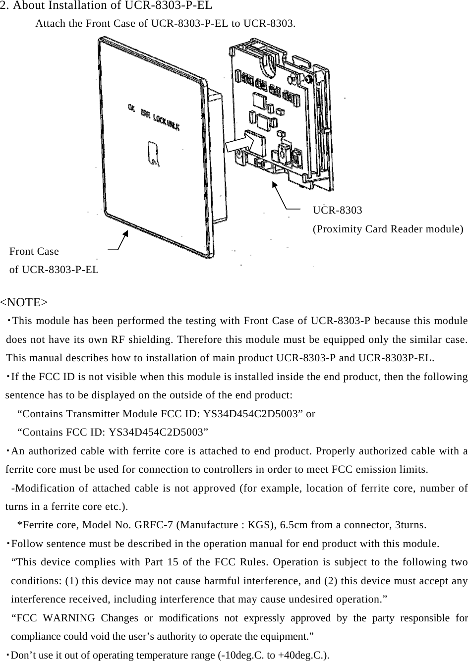 2. About Installation of UCR-8303-P-EL       Attach the Front Case of UCR-8303-P-EL to UCR-8303.           UCR-8303  (Proximity Card Reader module)    &lt;NOTE&gt;  ・This module has been performed the testing with Front Case of UCR-8303-P because this module does not have its own RF shielding. Therefore this module must be equipped only the similar case. This manual describes how to installation of main product UCR-8303-P and UCR-8303P-EL.  ・If the FCC ID is not visible when this module is installed inside the end product, then the following sentence has to be displayed on the outside of the end product:    “Contains Transmitter Module FCC ID: YS34D454C2D5003” or      “Contains FCC ID: YS34D454C2D5003”  ・An authorized cable with ferrite core is attached to end product. Properly authorized cable with a ferrite core must be used for connection to controllers in order to meet FCC emission limits.    -Modification of attached cable is not approved (for example, location of ferrite core, number of turns in a ferrite core etc.).       *Ferrite core, Model No. GRFC-7 (Manufacture : KGS), 6.5cm from a connector, 3turns.  ・Follow sentence must be described in the operation manual for end product with this module.   “This device complies with Part 15 of the FCC Rules. Operation is subject to the following two conditions: (1) this device may not cause harmful interference, and (2) this device must accept any interference received, including interference that may cause undesired operation.”   “FCC WARNING Changes or modifications not expressly approved by the party responsible for compliance could void the user’s authority to operate the equipment.” ・Don’t use it out of operating temperature range (-10deg.C. to +40deg.C.). Front Case   of UCR-8303-P-EL