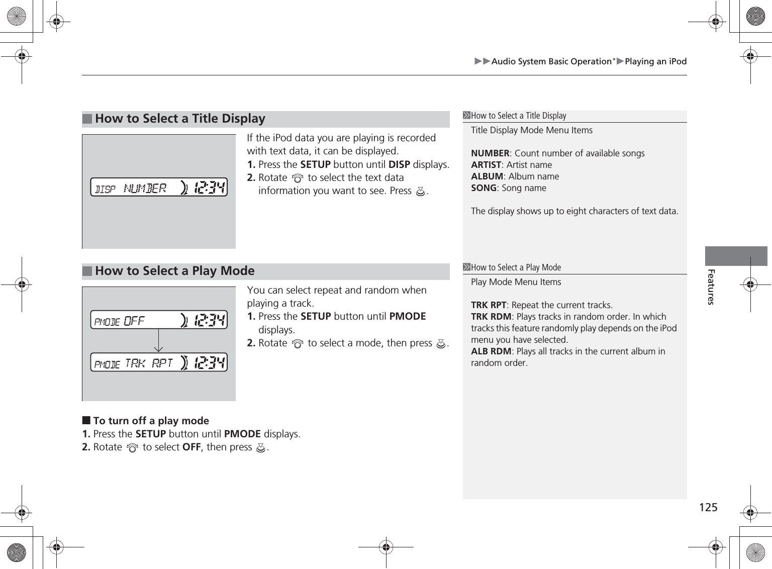 125Audio System Basic Operation*Playing an iPodFeaturesIf the iPod data you are playing is recorded with text data, it can be displayed.1. Press the SETUP button until DISP displays.2. Rotate   to select the text data information you want to see. Press  .You can select repeat and random when playing a track.1. Press the SETUP button until PMODE displays.2. Rotate   to select a mode, then press  .■To turn off a play mode1. Press the SETUP button until PMODE displays.2. Rotate   to select OFF, then press  .■How to Select a Title DisplayHow to Select a Title DisplayTitle Display Mode Menu ItemsNUMBER: Count number of available songsARTIST: Artist nameALBUM: Album nameSONG: Song nameThe display shows up to eight characters of text data.■How to Select a Play ModeHow to Select a Play ModePlay Mode Menu ItemsTRK RPT: Repeat the current tracks.TRK RDM: Plays tracks in random order. In which tracks this feature randomly play depends on the iPod menu you have selected.ALB RDM: Plays all tracks in the current album in random order.%5,2&apos;7*7ERRN࣮࣌ࢪ㸰㸮㸯㸳ᖺ㸰᭶㸯㸱᪥ࠉ㔠᭙᪥ࠉ༗ᚋ㸱᫬㸲㸶ศ