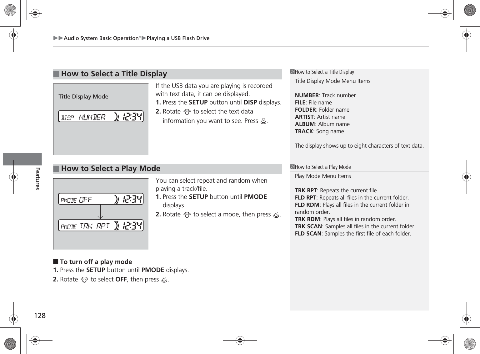 Audio System Basic Operation*Playing a USB Flash Drive128FeaturesIf the USB data you are playing is recorded with text data, it can be displayed.1. Press the SETUP button until DISP displays.2. Rotate   to select the text data information you want to see. Press  .You can select repeat and random when playing a track/file.1. Press the SETUP button until PMODE displays.2. Rotate   to select a mode, then press  .■To turn off a play mode1. Press the SETUP button until PMODE displays.2. Rotate   to select OFF, then press  .■How to Select a Title DisplayHow to Select a Title DisplayTitle Display Mode Menu ItemsNUMBER: Track numberFILE: File nameFOLDER: Folder nameARTIST: Artist nameALBUM: Album nameTRACK: Song nameThe display shows up to eight characters of text data.Title Display Mode■How to Select a Play ModeHow to Select a Play ModePlay Mode Menu ItemsTRK RPT: Repeats the current fileFLD RPT: Repeats all files in the current folder.FLD RDM: Plays all files in the current folder in random order.TRK RDM: Plays all files in random order.TRK SCAN: Samples all files in the current folder.FLD SCAN: Samples the first file of each folder.%5,2&apos;7*7ERRN࣮࣌ࢪ㸰㸮㸯㸳ᖺ㸰᭶㸯㸱᪥ࠉ㔠᭙᪥ࠉ༗ᚋ㸱᫬㸲㸶ศ