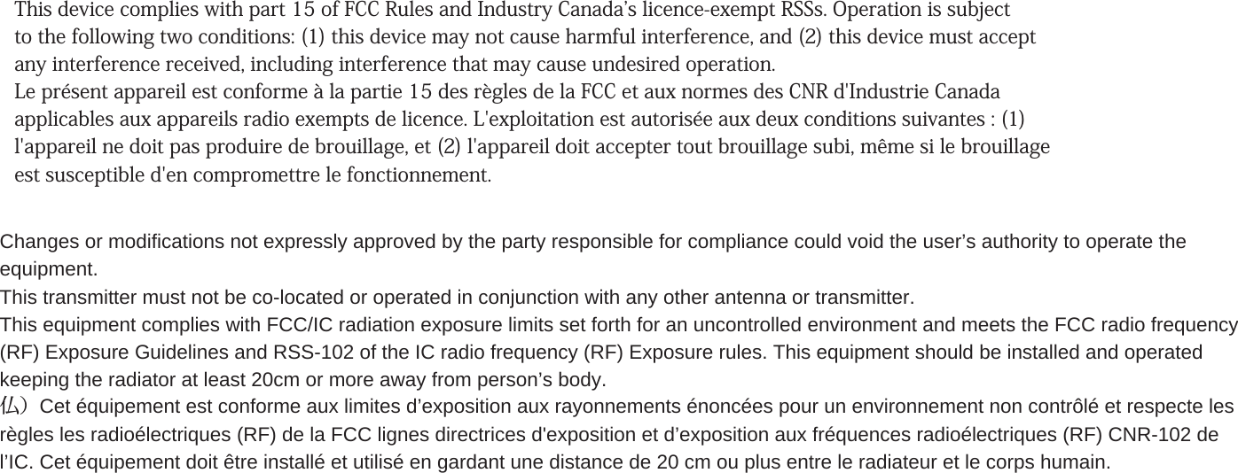 This device complies with part 15 of FCC Rules and Industry Canadas licence-exempt RSSs. Operation is subject to the following two conditions: (1) this device may not cause harmful interference, and (2) this device must accept any interference received, including interference that may cause undesired operation. Le présent appareil est conforme à la partie 15 des règles de la FCC et aux normes des CNR d&apos;Industrie Canada applicables aux appareils radio exempts de licence. L&apos;exploitation est autorisée aux deux conditions suivantes : (1) l&apos;appareil ne doit pas produire de brouillage, et (2) l&apos;appareil doit accepter tout brouillage subi, même si le brouillage est susceptible d&apos;en compromettre le fonctionnement. Changes or modifications not expressly approved by the party responsible for compliance could void the user’s authority to operate theequipment.This transmitter must not be co-located or operated in conjunction with any other antenna or transmitter.This equipment complies with FCC/IC radiation exposure limits set forth for an uncontrolled environment and meets the FCC radio frequency(RF) Exposure Guidelines and RSS-102 of the IC radio frequency (RF) Exposure rules. This equipment should be installed and operatedkeeping the radiator at least 20cm or more away from person’s body.仏）Cet équipement est conforme aux limites d’exposition aux rayonnements énoncées pour un environnement non contrôlé et respecte lesrègles les radioélectriques (RF) de la FCC lignes directrices d&apos;exposition et d’exposition aux fréquences radioélectriques (RF) CNR-102 del’IC. Cet équipement doit être installé et utilisé en gardant une distance de 20 cm ou plus entre le radiateur et le corps humain.