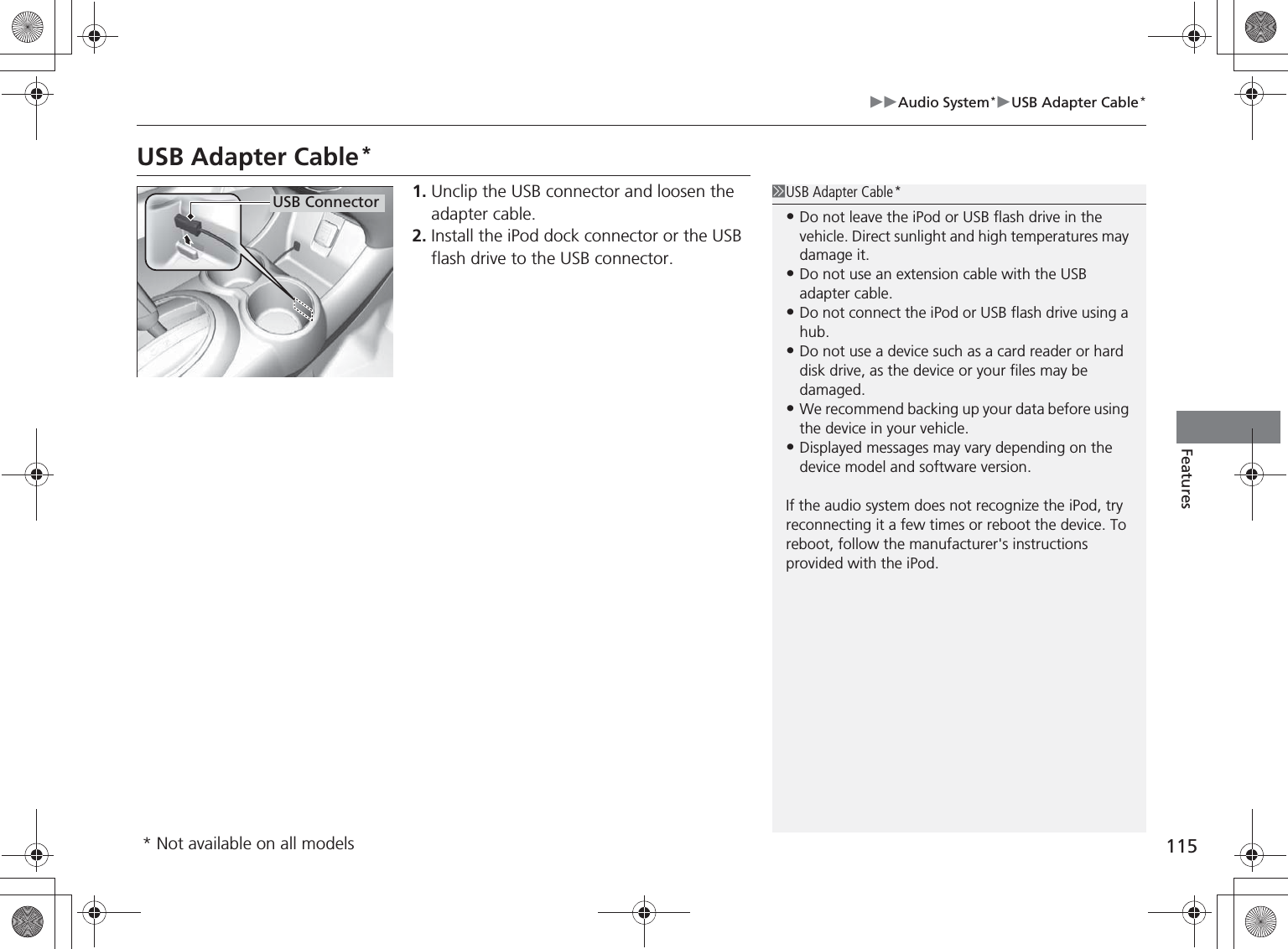 115Audio System*USB Adapter Cable*FeaturesUSB Adapter Cable*1. Unclip the USB connector and loosen the adapter cable.2. Install the iPod dock connector or the USB flash drive to the USB connector.USB Adapter Cable*•Do not leave the iPod or USB flash drive in the vehicle. Direct sunlight and high temperatures may damage it.•Do not use an extension cable with the USB adapter cable.•Do not connect the iPod or USB flash drive using a hub.•Do not use a device such as a card reader or hard disk drive, as the device or your files may be damaged.•We recommend backing up your data before using the device in your vehicle.•Displayed messages may vary depending on the device model and software version.If the audio system does not recognize the iPod, try reconnecting it a few times or reboot the device. To reboot, follow the manufacturer&apos;s instructions provided with the iPod.USB Connector* Not available on all models%5,2&apos;7*7ERRN࣮࣌ࢪ㸰㸮㸯㸳ᖺ㸰᭶㸯㸱᪥ࠉ㔠᭙᪥ࠉ༗ᚋ㸱᫬㸲㸶ศ