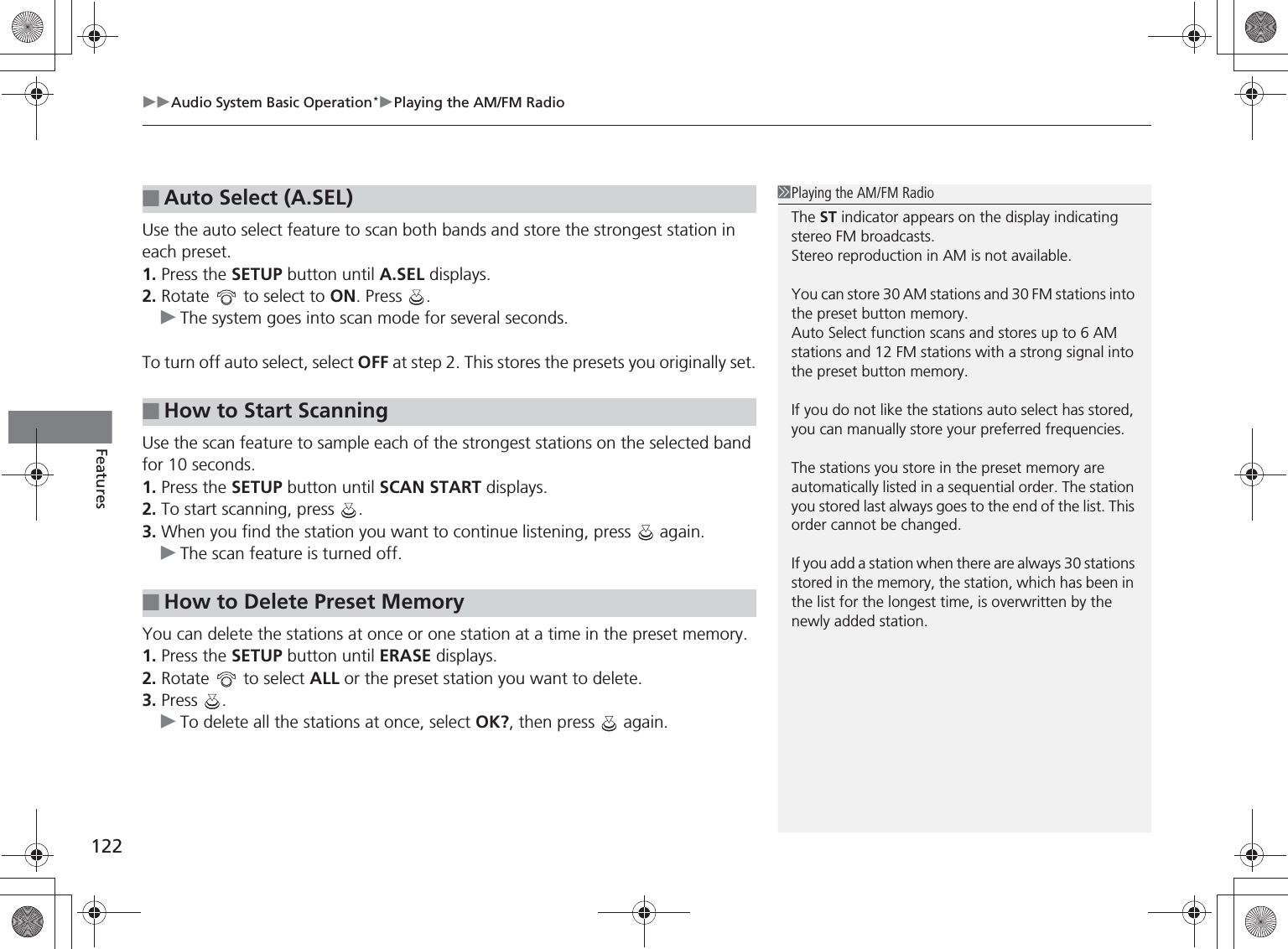 Audio System Basic Operation*Playing the AM/FM Radio122FeaturesUse the auto select feature to scan both bands and store the strongest station in each preset.1. Press the SETUP button until A.SEL displays.2. Rotate   to select to ON. Press  .The system goes into scan mode for several seconds.To turn off auto select, select OFF at step 2. This stores the presets you originally set.Use the scan feature to sample each of the strongest stations on the selected band for 10 seconds.1. Press the SETUP button until SCAN START displays.2. To start scanning, press  .3. When you find the station you want to continue listening, press   again.The scan feature is turned off.You can delete the stations at once or one station at a time in the preset memory.1. Press the SETUP button until ERASE displays.2. Rotate   to select ALL or the preset station you want to delete.3. Press .To delete all the stations at once, select OK?, then press   again.■Auto Select (A.SEL)■How to Start Scanning■How to Delete Preset MemoryPlaying the AM/FM RadioThe ST indicator appears on the display indicating stereo FM broadcasts.Stereo reproduction in AM is not available.You can store 30 AM stations and 30 FM stations into the preset button memory.Auto Select function scans and stores up to 6 AM stations and 12 FM stations with a strong signal into the preset button memory.If you do not like the stations auto select has stored, you can manually store your preferred frequencies.The stations you store in the preset memory are automatically listed in a sequential order. The station you stored last always goes to the end of the list. This order cannot be changed.If you add a station when there are always 30 stations stored in the memory, the station, which has been in the list for the longest time, is overwritten by the newly added station.%5,2&apos;7*7ERRN࣮࣌ࢪ㸰㸮㸯㸳ᖺ㸰᭶㸯㸱᪥ࠉ㔠᭙᪥ࠉ༗ᚋ㸱᫬㸲㸶ศ