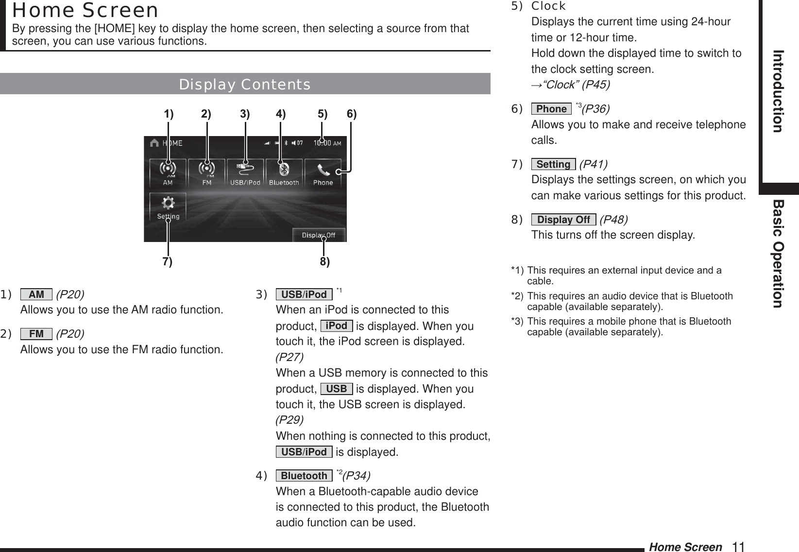 Home Screen   11Introduction Basic OperationHome ScreenBy pressing the [HOME] key to display the home screen, then selecting a source from that screen, you can use various functions.Display Contents7) 8)6)1) 2) 3) 4) 5)1)  AM  3  Allows you to use the AM radio function.2)  FM  3 Allows you to use the FM radio function.3)  USB/iPod  *1  When an iPod is connected to this product,  iPod  is displayed. When you touch it, the iPod screen is displayed. 3 When a USB memory is connected to this product,  USB  is displayed. When you touch it, the USB screen is displayed. 3 When nothing is connected to this product, USB/iPod  is displayed.4)  Bluetooth  *23  When a Bluetooth-capable audio device is connected to this product, the Bluetooth audio function can be used.5) Clock  Displays the current time using 24-hour time or 12-hour time.  Hold down the displayed time to switch to the clock setting screen.  ĺ³&amp;ORFN´36)  Phone  *33  Allows you to make and receive telephone calls.7)  Setting  3  Displays the settings screen, on which you can make various settings for this product.8)  Display Off  3 This turns off the screen display.7KLVUHTXLUHVDQH[WHUQDOLQSXWGHYLFHDQGDcable.*2) This requires an audio device that is Bluetooth FDSDEOHDYDLODEOHVHSDUDWHO\*3) This requires a mobile phone that is Bluetooth FDSDEOHDYDLODEOHVHSDUDWHO\