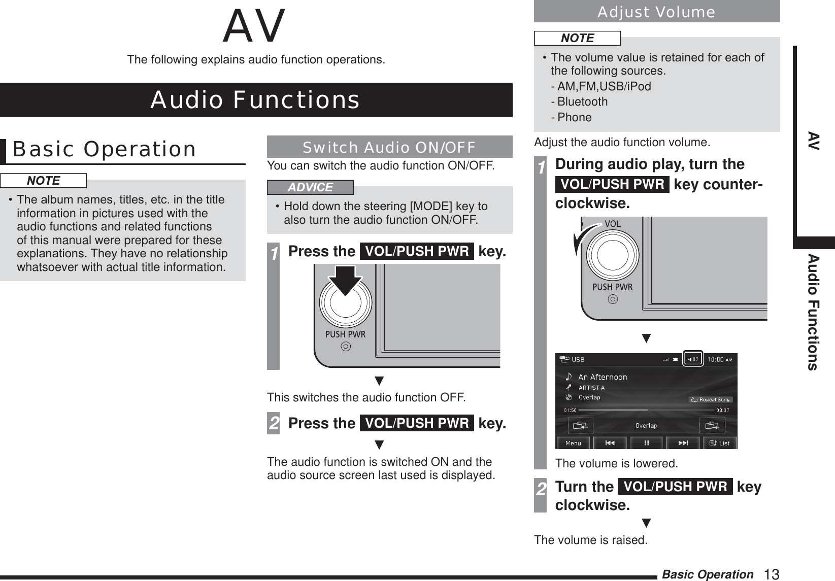 Basic Operation   13AV Audio FunctionsAV7KHIROORZLQJH[SODLQVDXGLRIXQFWLRQRSHUDWLRQVAudio FunctionsBasic OperationNOTE7KHDOEXPQDPHVWLWOHVHWFLQWKHWLWOHinformation in pictures used with the audio functions and related functions of this manual were prepared for these H[SODQDWLRQV7KH\KDYHQRUHODWLRQVKLSwhatsoever with actual title information.Switch Audio ON/OFFYou can switch the audio function ON/OFF.ADVICE+ROGGRZQWKHVWHHULQJ&gt;02&apos;(@NH\WRalso turn the audio function ON/OFF.1Press the  VOL/PUSH PWR  key.źThis switches the audio function OFF.2Press the  VOL/PUSH PWR  key.źThe audio function is switched ON and the audio source screen last used is displayed.Adjust VolumeNOTE7KHYROXPHYDOXHLVUHWDLQHGIRUHDFKRIthe following sources.- AM,FM,USB/iPod- Bluetooth- PhoneAdjust the audio function volume.1During audio play, turn the VOL/PUSH PWR  key counter-clockwise.źThe volume is lowered.2Turn the  VOL/PUSH PWR  key clockwise.źThe volume is raised.