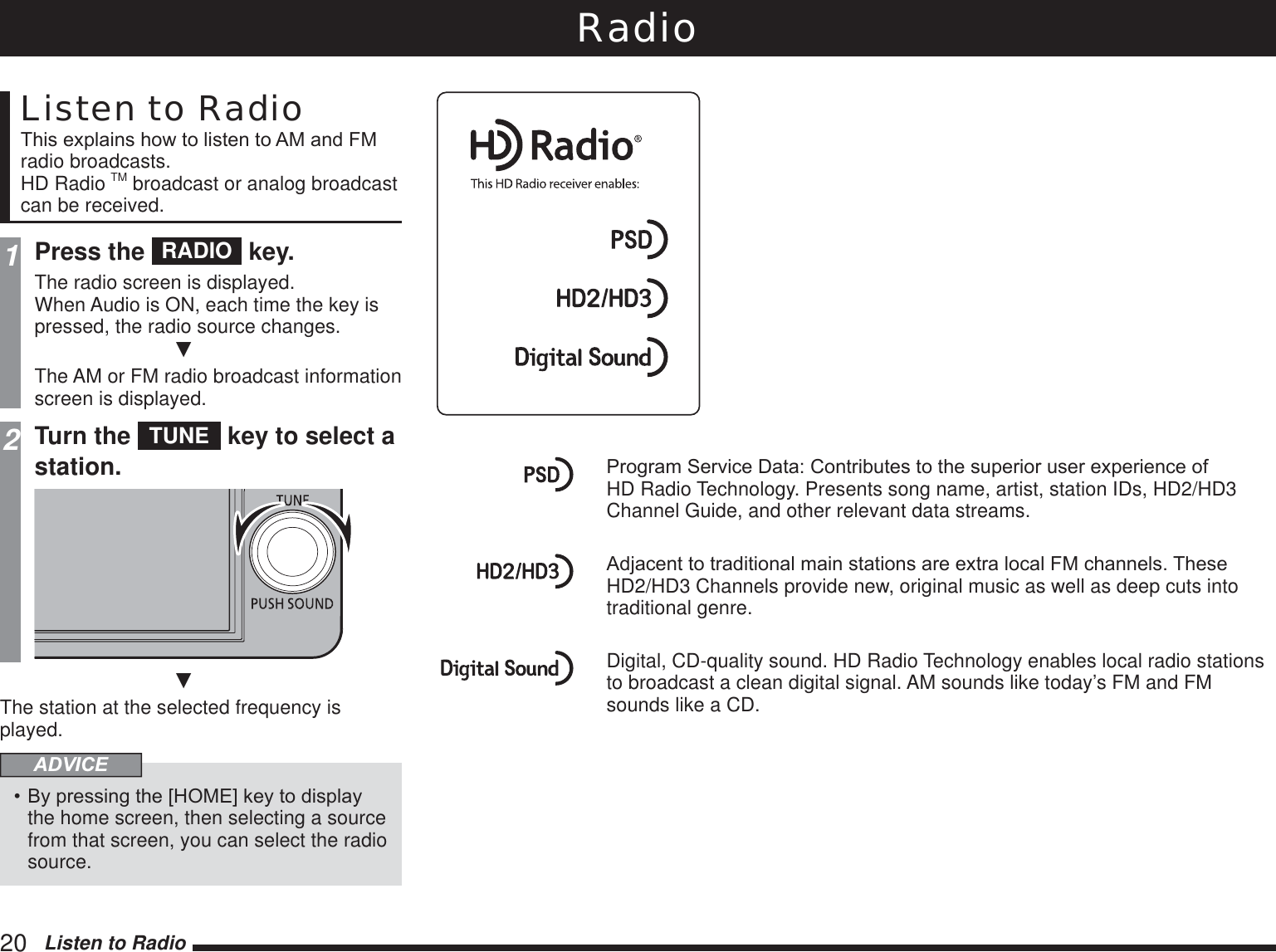 20   Listen to RadioRadioListen to Radio7KLVH[SODLQVKRZWROLVWHQWR$0DQG)0radio broadcasts.HD Radio TM broadcast or analog broadcast can be received.1Press the  RADIO  key.The radio screen is displayed.When Audio is ON, each time the key is pressed, the radio source changes.źThe AM or FM radio broadcast information screen is displayed.2Turn the  TUNE  key to select a station.źThe station at the selected frequency is played.ADVICE%\SUHVVLQJWKH&gt;+20(@NH\WRGLVSOD\the home screen, then selecting a source from that screen, you can select the radio source.3URJUDP6HUYLFH&apos;DWD&amp;RQWULEXWHVWRWKHVXSHULRUXVHUH[SHULHQFHRIHD Radio Technology. Presents song name, artist, station IDs, HD2/HD3 Channel Guide, and other relevant data streams.$GMDFHQWWRWUDGLWLRQDOPDLQVWDWLRQVDUHH[WUDORFDO)0FKDQQHOV7KHVHHD2/HD3 Channels provide new, original music as well as deep cuts into traditional genre.Digital, CD-quality sound. HD Radio Technology enables local radio stations to broadcast a clean digital signal. AM sounds like today’s FM and FM sounds like a CD.