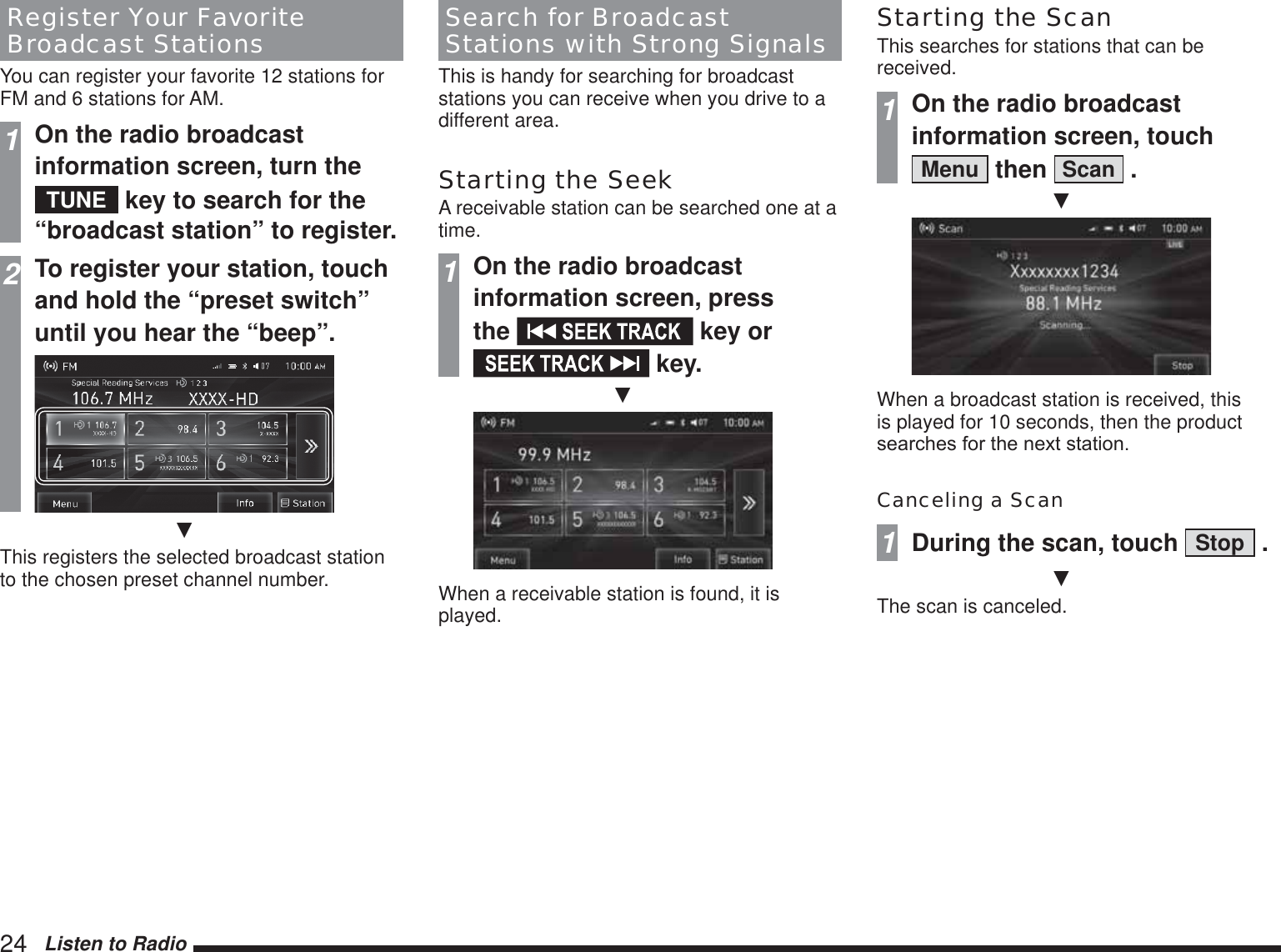24   Listen to RadioRegister Your Favorite Broadcast StationsYou can register your favorite 12 stations for FM and 6 stations for AM.1On the radio broadcast information screen, turn the TUNE  key to search for the “broadcast station” to register.2To register your station, touch and hold the “preset switch” until you hear the “beep”.źThis registers the selected broadcast station to the chosen preset channel number.Search for Broadcast Stations with Strong SignalsThis is handy for searching for broadcast stations you can receive when you drive to a different area.Starting the SeekA receivable station can be searched one at a time.1On the radio broadcast information screen, press the   key or  key.źWhen a receivable station is found, it is played.Starting the ScanThis searches for stations that can be received.1On the radio broadcast information screen, touch Menu  then  Scan  .źWhen a broadcast station is received, this is played for 10 seconds, then the product VHDUFKHVIRUWKHQH[WVWDWLRQCanceling a Scan1During the scan, touch  Stop  .źThe scan is canceled.