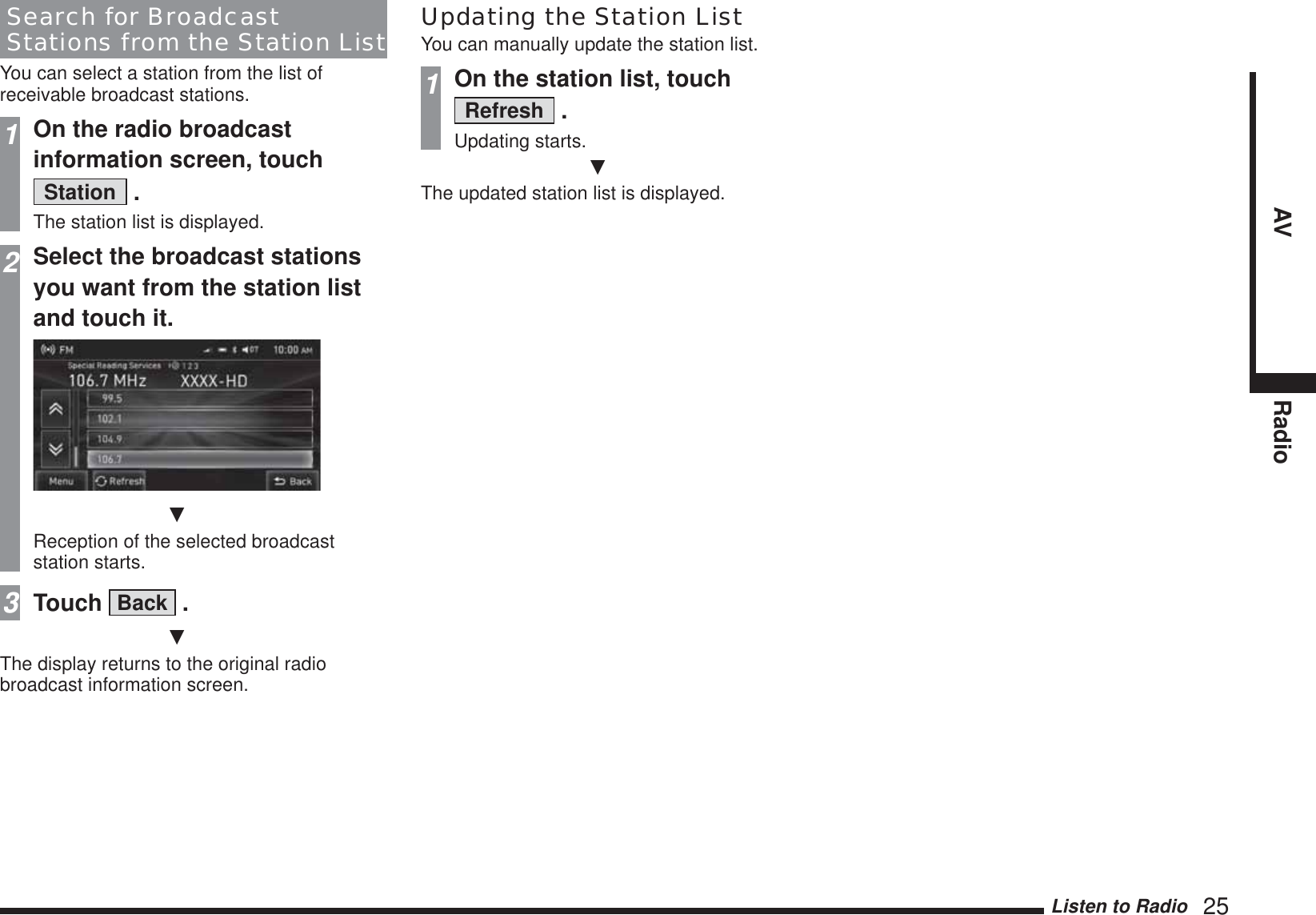 Listen to Radio   25AV RadioSearch for Broadcast Stations from the Station ListYou can select a station from the list of receivable broadcast stations.1On the radio broadcast information screen, touch Station  .The station list is displayed.2Select the broadcast stations you want from the station list and touch it.źReception of the selected broadcast station starts.3Touch  Back  .źThe display returns to the original radio broadcast information screen.Updating the Station ListYou can manually update the station list.1On the station list, touch Refresh  .Updating starts.źThe updated station list is displayed.