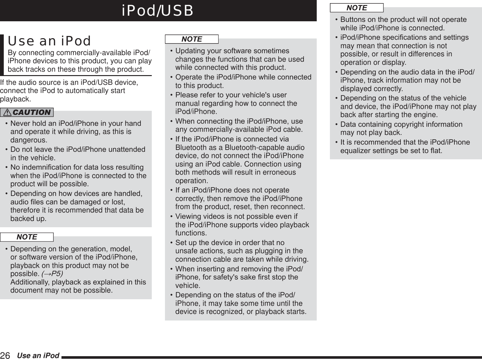 26   Use an iPodiPod/USBUse an iPodBy connecting commercially-available iPod/iPhone devices to this product, you can play back tracks on these through the product.If the audio source is an iPod/USB device, connect the iPod to automatically start playback.CAUTION1HYHUKROGDQL3RGL3KRQHLQ\RXUKDQGand operate it while driving, as this is dangerous.&apos;RQRWOHDYHWKHL3RGL3KRQHXQDWWHQGHGin the vehicle.1RLQGHPQL¿FDWLRQIRUGDWDORVVUHVXOWLQJwhen the iPod/iPhone is connected to the product will be possible.&apos;HSHQGLQJRQKRZGHYLFHVDUHKDQGOHGDXGLR¿OHVFDQEHGDPDJHGRUORVWtherefore it is recommended that data be backed up.NOTE&apos;HSHQGLQJRQWKHJHQHUDWLRQPRGHOor software version of the iPod/iPhone, playback on this product may not be possible. ĺ3 $GGLWLRQDOO\SOD\EDFNDVH[SODLQHGLQWKLVdocument may not be possible.NOTE8SGDWLQJ\RXUVRIWZDUHVRPHWLPHVchanges the functions that can be used while connected with this product.2SHUDWHWKHL3RGL3KRQHZKLOHFRQQHFWHGto this product.3OHDVHUHIHUWR\RXUYHKLFOHVXVHUmanual regarding how to connect the iPod/iPhone.:KHQFRQQHFWLQJWKHL3RGL3KRQHXVHany commercially-available iPod cable.,IWKHL3RGL3KRQHLVFRQQHFWHGYLDBluetooth as a Bluetooth-capable audio device, do not connect the iPod/iPhone using an iPod cable. Connection using both methods will result in erroneous operation.,IDQL3RGL3KRQHGRHVQRWRSHUDWHcorrectly, then remove the iPod/iPhone from the product, reset, then reconnect.9LHZLQJYLGHRVLVQRWSRVVLEOHHYHQLIthe iPod/iPhone supports video playback functions.6HWXSWKHGHYLFHLQRUGHUWKDWQRunsafe actions, such as plugging in the connection cable are taken while driving.:KHQLQVHUWLQJDQGUHPRYLQJWKHL3RGL3KRQHIRUVDIHW\VVDNH¿UVWVWRSWKHvehicle.&apos;HSHQGLQJRQWKHVWDWXVRIWKHL3RGiPhone, it may take some time until the device is recognized, or playback starts.NOTE%XWWRQVRQWKHSURGXFWZLOOQRWRSHUDWHwhile iPod/iPhone is connected.L3RGL3KRQHVSHFL¿FDWLRQVDQGVHWWLQJVmay mean that connection is not possible, or result in differences in operation or display.&apos;HSHQGLQJRQWKHDXGLRGDWDLQWKHL3RGiPhone, track information may not be displayed correctly.&apos;HSHQGLQJRQWKHVWDWXVRIWKHYHKLFOHand device, the iPod/iPhone may not play back after starting the engine.&apos;DWDFRQWDLQLQJFRS\ULJKWLQIRUPDWLRQmay not play back.,WLVUHFRPPHQGHGWKDWWKHL3RGL3KRQHHTXDOL]HUVHWWLQJVEHVHWWRÀDW