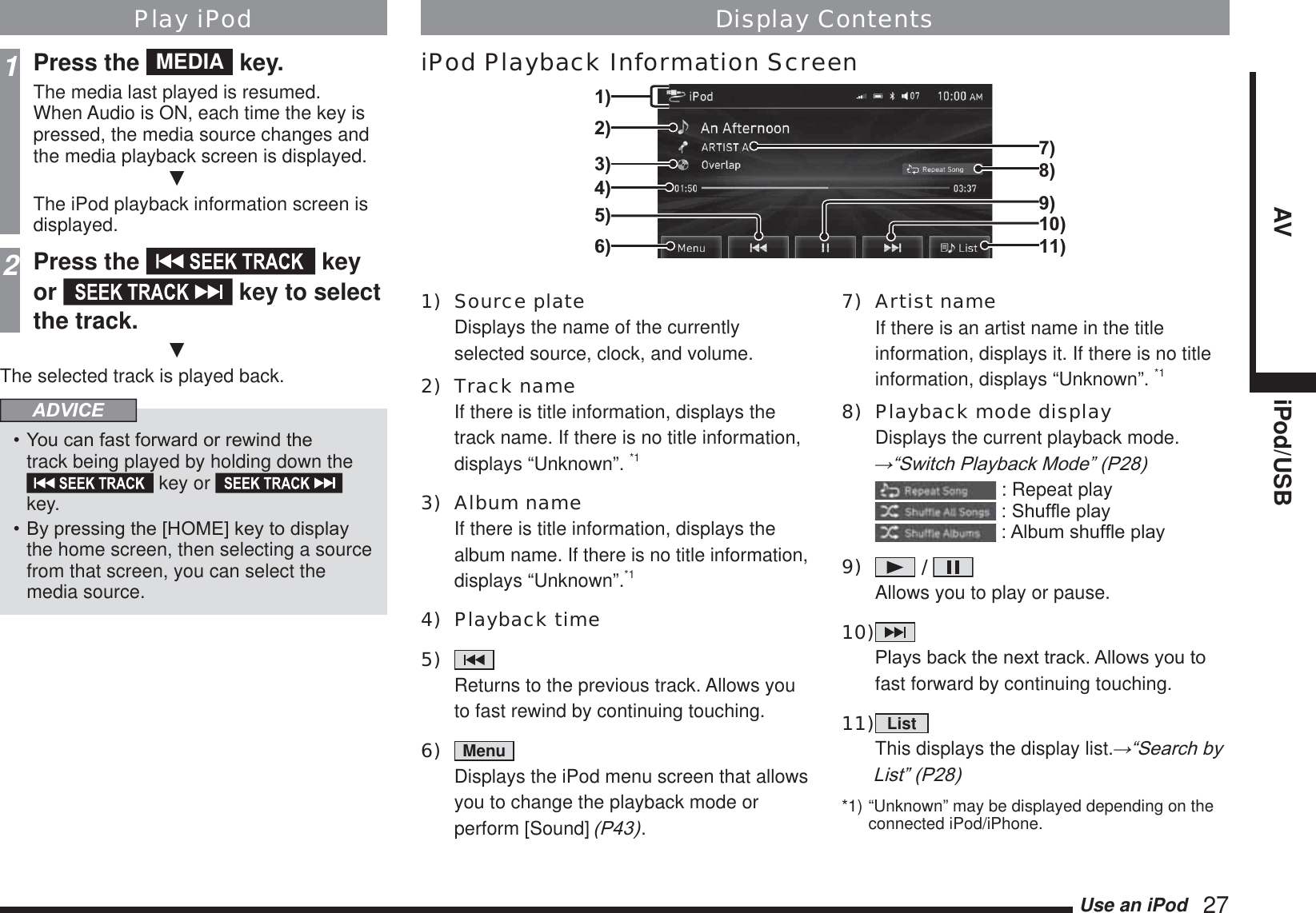 Use an iPod   27AV iPod/USBPlay iPod1Press the  MEDIA  key.The media last played is resumed.When Audio is ON, each time the key is pressed, the media source changes and the media playback screen is displayed.źThe iPod playback information screen is displayed.2Press the   key or   key to select the track.źThe selected track is played back.ADVICE&lt;RXFDQIDVWIRUZDUGRUUHZLQGWKHtrack being played by holding down the  key or   key.%\SUHVVLQJWKH&gt;+20(@NH\WRGLVSOD\the home screen, then selecting a source from that screen, you can select the media source.1) Source plate Displays the name of the currently selected source, clock, and volume.2) Track name If there is title information, displays the track name. If there is no title information, displays “Unknown”. *13) Album name If there is title information, displays the album name. If there is no title information, displays “Unknown”.*14) Playback time5)    Returns to the previous track. Allows you to fast rewind by continuing touching.6)  Menu   Displays the iPod menu screen that allows you to change the playback mode or perform [Sound] 3.7) Artist name If there is an artist name in the title information, displays it. If there is no title information, displays “Unknown”. *18)  Playback mode display Displays the current playback mode. ĺ³6ZLWFK3OD\EDFN0RGH´3 : Repeat play6KXIÀHSOD\$OEXPVKXIÀHSOD\9)   /    Allows you to play or pause.10)    3OD\VEDFNWKHQH[WWUDFN$OORZV\RXWRfast forward by continuing touching.11)  List   This displays the display list.ĺ³6HDUFKE\/LVW´3*1) “Unknown” may be displayed depending on the connected iPod/iPhone.Display ContentsiPod Playback Information Screen3)4)5)2)6)1)10)9)7)8)11)