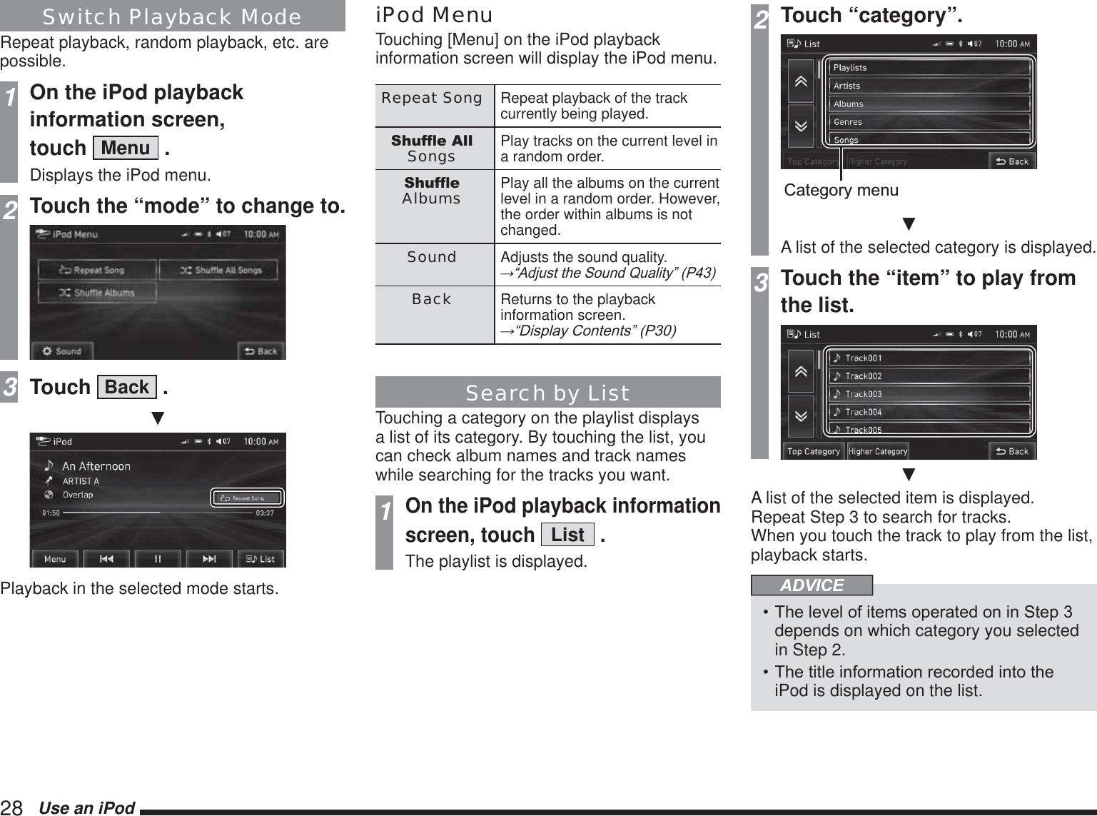 28   Use an iPodSwitch Playback ModeRepeat playback, random playback, etc. are possible. 1On the iPod playback information screen,  touch  Menu  .Displays the iPod menu.2Touch the “mode” to change to.3Touch  Back  .źPlayback in the selected mode starts.iPod MenuTouching [Menu] on the iPod playback information screen will display the iPod menu.Repeat Song Repeat playback of the track currently being played.6KXIÁH$OOSongs Play tracks on the current level in a random order.6KXIÁHAlbums Play all the albums on the current level in a random order. However, the order within albums is not changed.Sound Adjusts the sound quality.ĺ³$GMXVWWKH6RXQG4XDOLW\´3Back Returns to the playback information screen.ĺ³&apos;LVSOD\&amp;RQWHQWV´3Search by ListTouching a category on the playlist displays a list of its category. By touching the list, you can check album names and track names while searching for the tracks you want.1On the iPod playback information screen, touch List .The playlist is displayed.2Touch “category”.Category menuźA list of the selected category is displayed.3Touch the “item” to play from the list.źA list of the selected item is displayed. Repeat Step 3 to search for tracks. When you touch the track to play from the list, playback starts.ADVICE7KHOHYHORILWHPVRSHUDWHGRQLQ6WHSdepends on which category you selected in Step 2.7KHWLWOHLQIRUPDWLRQUHFRUGHGLQWRWKHiPod is displayed on the list.