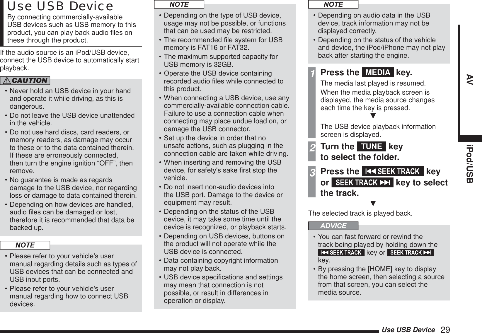 Use USB Device   29AV iPod/USBUse USB DeviceBy connecting commercially-available USB devices such as USB memory to this SURGXFW\RXFDQSOD\EDFNDXGLR¿OHVRQthese through the product.If the audio source is an iPod/USB device, connect the USB device to automatically start playback.CAUTION1HYHUKROGDQ86%GHYLFHLQ\RXUKDQGand operate it while driving, as this is dangerous.&apos;RQRWOHDYHWKH86%GHYLFHXQDWWHQGHGin the vehicle.&apos;RQRWXVHKDUGGLVFVFDUGUHDGHUVRUmemory readers, as damage may occur to these or to the data contained therein. If these are erroneously connected, then turn the engine ignition “OFF”, then remove.1RJXDUDQWHHLVPDGHDVUHJDUGVdamage to the USB device, nor regarding loss or damage to data contained therein.&apos;HSHQGLQJRQKRZGHYLFHVDUHKDQGOHGDXGLR¿OHVFDQEHGDPDJHGRUORVWtherefore it is recommended that data be backed up.NOTE3OHDVHUHIHUWR\RXUYHKLFOHVXVHUmanual regarding details such as types of USB devices that can be connected and USB input ports.3OHDVHUHIHUWR\RXUYHKLFOHVXVHUmanual regarding how to connect USB devices.NOTE&apos;HSHQGLQJRQWKHW\SHRI86%GHYLFHusage may not be possible, or functions that can be used may be restricted.7KHUHFRPPHQGHG¿OHV\VWHPIRU86%memory is FAT16 or FAT32.7KHPD[LPXPVXSSRUWHGFDSDFLW\IRUUSB memory is 32GB.2SHUDWHWKH86%GHYLFHFRQWDLQLQJUHFRUGHGDXGLR¿OHVZKLOHFRQQHFWHGWRthis product.:KHQFRQQHFWLQJD86%GHYLFHXVHDQ\commercially-available connection cable. Failure to use a connection cable when connecting may place undue load on, or damage the USB connector.6HWXSWKHGHYLFHLQRUGHUWKDWQRunsafe actions, such as plugging in the connection cable are taken while driving.:KHQLQVHUWLQJDQGUHPRYLQJWKH86%GHYLFHIRUVDIHW\VVDNH¿UVWVWRSWKHvehicle.&apos;RQRWLQVHUWQRQDXGLRGHYLFHVLQWRthe USB port. Damage to the device or equipment may result.&apos;HSHQGLQJRQWKHVWDWXVRIWKH86%device, it may take some time until the device is recognized, or playback starts.&apos;HSHQGLQJRQ86%GHYLFHVEXWWRQVRQthe product will not operate while the USB device is connected.&apos;DWDFRQWDLQLQJFRS\ULJKWLQIRUPDWLRQmay not play back.86%GHYLFHVSHFL¿FDWLRQVDQGVHWWLQJVmay mean that connection is not possible, or result in differences in operation or display.NOTE&apos;HSHQGLQJRQDXGLRGDWDLQWKH86%device, track information may not be displayed correctly.&apos;HSHQGLQJRQWKHVWDWXVRIWKHYHKLFOHand device, the iPod/iPhone may not play back after starting the engine.1Press the  MEDIA  key.The media last played is resumed.When the media playback screen is displayed, the media source changes each time the key is pressed.źThe USB device playback information screen is displayed.2Turn the  TUNE  key to select the folder.3Press the   key or   key to select the track.źThe selected track is played back.ADVICE&lt;RXFDQIDVWIRUZDUGRUUHZLQGWKHtrack being played by holding down the  key or   key.%\SUHVVLQJWKH&gt;+20(@NH\WRGLVSOD\the home screen, then selecting a source from that screen, you can select the media source.