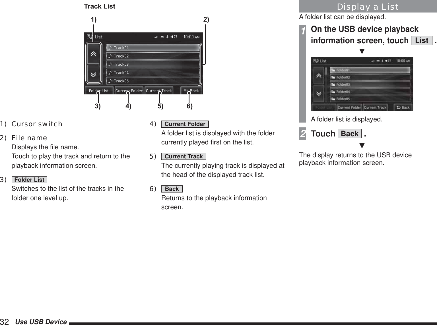 32   Use USB Device3) 4) 6)1)Track List5)2)1) Cursor switch2) File name &apos;LVSOD\VWKH¿OHQDPH Touch to play the track and return to the playback information screen.3)  Folder List   Switches to the list of the tracks in the folder one level up.4)  Current Folder   A folder list is displayed with the folder FXUUHQWO\SOD\HG¿UVWRQWKHOLVW5)  Current Track   The currently playing track is displayed at the head of the displayed track list.6)  Back   Returns to the playback information screen.Display a ListA folder list can be displayed.1On the USB device playback information screen, touch List .źA folder list is displayed.2Touch  Back  .źThe display returns to the USB device playback information screen.