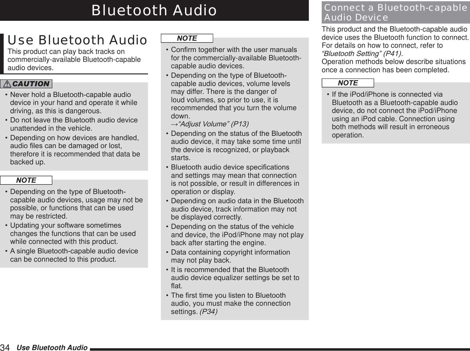 34   Use Bluetooth AudioBluetooth AudioUse Bluetooth AudioThis product can play back tracks on commercially-available Bluetooth-capable audio devices.CAUTION1HYHUKROGD%OXHWRRWKFDSDEOHDXGLRdevice in your hand and operate it while driving, as this is dangerous.&apos;RQRWOHDYHWKH%OXHWRRWKDXGLRGHYLFHunattended in the vehicle.&apos;HSHQGLQJRQKRZGHYLFHVDUHKDQGOHGDXGLR¿OHVFDQEHGDPDJHGRUORVWtherefore it is recommended that data be backed up.NOTE&apos;HSHQGLQJRQWKHW\SHRI%OXHWRRWKcapable audio devices, usage may not be possible, or functions that can be used may be restricted.8SGDWLQJ\RXUVRIWZDUHVRPHWLPHVchanges the functions that can be used while connected with this product.$VLQJOH%OXHWRRWKFDSDEOHDXGLRGHYLFHcan be connected to this product.NOTE&amp;RQ¿UPWRJHWKHUZLWKWKHXVHUPDQXDOVfor the commercially-available Bluetooth-capable audio devices.&apos;HSHQGLQJRQWKHW\SHRI%OXHWRRWKcapable audio devices, volume levels may differ. There is the danger of loud volumes, so prior to use, it is recommended that you turn the volume down. ĺ³$GMXVW9ROXPH´3&apos;HSHQGLQJRQWKHVWDWXVRIWKH%OXHWRRWKaudio device, it may take some time until the device is recognized, or playback starts.%OXHWRRWKDXGLRGHYLFHVSHFL¿FDWLRQVand settings may mean that connection is not possible, or result in differences in operation or display.&apos;HSHQGLQJRQDXGLRGDWDLQWKH%OXHWRRWKaudio device, track information may not be displayed correctly.&apos;HSHQGLQJRQWKHVWDWXVRIWKHYHKLFOHand device, the iPod/iPhone may not play back after starting the engine.&apos;DWDFRQWDLQLQJFRS\ULJKWLQIRUPDWLRQmay not play back.,WLVUHFRPPHQGHGWKDWWKH%OXHWRRWKaudio device equalizer settings be set to ÀDW7KH¿UVWWLPH\RXOLVWHQWR%OXHWRRWKaudio, you must make the connection settings. 3Connect a Bluetooth-capable Audio DeviceThis product and the Bluetooth-capable audio device uses the Bluetooth function to connect. For details on how to connect, refer to ³%OXHWRRWK6HWWLQJ´3. Operation methods below describe situations once a connection has been completed.NOTE,IWKHL3RGL3KRQHLVFRQQHFWHGYLDBluetooth as a Bluetooth-capable audio device, do not connect the iPod/iPhone using an iPod cable. Connection using both methods will result in erroneous operation.