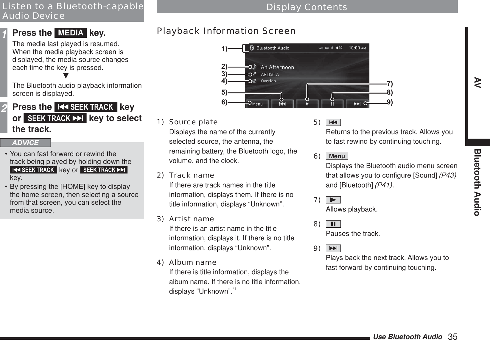 Use Bluetooth Audio   35AV Bluetooth AudioListen to a Bluetooth-capable Audio Device1Press the  MEDIA  key.The media last played is resumed.When the media playback screen is displayed, the media source changes each time the key is pressed.źThe Bluetooth audio playback information screen is displayed.2Press the   key or   key to select the track.ADVICE&lt;RXFDQIDVWIRUZDUGRUUHZLQGWKHtrack being played by holding down the  key or   key.%\SUHVVLQJWKH&gt;+20(@NH\WRGLVSOD\the home screen, then selecting a source from that screen, you can select the media source.1) Source plate  Displays the name of the currently selected source, the antenna, the remaining battery, the Bluetooth logo, the volume, and the clock.2) Track name If there are track names in the title information, displays them. If there is no title information, displays “Unknown”.3) Artist name If there is an artist name in the title information, displays it. If there is no title information, displays “Unknown”.4) Album name If there is title information, displays the album name. If there is no title information, displays “Unknown”.*15)    Returns to the previous track. Allows you to fast rewind by continuing touching.6)  Menu   Displays the Bluetooth audio menu screen WKDWDOORZV\RXWRFRQ¿JXUH&gt;6RXQG@3 and [Bluetooth] 3.7)    Allows playback.8)    Pauses the track.9)    3OD\VEDFNWKHQH[WWUDFN$OORZV\RXWRfast forward by continuing touching.Display ContentsPlayback Information Screen2)3)4)1)7)8)9)5)6)