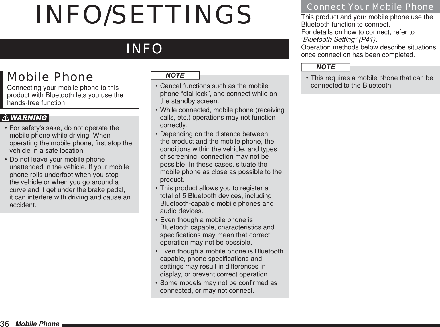 36   Mobile PhoneINFO/SETTINGSINFOMobile PhoneConnecting your mobile phone to this product with Bluetooth lets you use the hands-free function.WARNING)RUVDIHW\VVDNHGRQRWRSHUDWHWKHmobile phone while driving. When RSHUDWLQJWKHPRELOHSKRQH¿UVWVWRSWKHvehicle in a safe location.&apos;RQRWOHDYH\RXUPRELOHSKRQHunattended in the vehicle. If your mobile phone rolls underfoot when you stop the vehicle or when you go around a curve and it get under the brake pedal, it can interfere with driving and cause an accident.NOTE&amp;DQFHOIXQFWLRQVVXFKDVWKHPRELOHphone “dial lock”, and connect while on the standby screen.:KLOHFRQQHFWHGPRELOHSKRQHUHFHLYLQJcalls, etc.) operations may not function correctly.&apos;HSHQGLQJRQWKHGLVWDQFHEHWZHHQthe product and the mobile phone, the conditions within the vehicle, and types of screening, connection may not be possible. In these cases, situate the mobile phone as close as possible to the product.7KLVSURGXFWDOORZV\RXWRUHJLVWHUDtotal of 5 Bluetooth devices, including Bluetooth-capable mobile phones and audio devices.(YHQWKRXJKDPRELOHSKRQHLVBluetooth capable, characteristics and VSHFL¿FDWLRQVPD\PHDQWKDWFRUUHFWoperation may not be possible.(YHQWKRXJKDPRELOHSKRQHLV%OXHWRRWKFDSDEOHSKRQHVSHFL¿FDWLRQVDQGsettings may result in differences in display, or prevent correct operation.6RPHPRGHOVPD\QRWEHFRQ¿UPHGDVconnected, or may not connect.Connect Your Mobile PhoneThis product and your mobile phone use the Bluetooth function to connect.For details on how to connect, refer to ³%OXHWRRWK6HWWLQJ´3.Operation methods below describe situations once connection has been completed.NOTE7KLVUHTXLUHVDPRELOHSKRQHWKDWFDQEHconnected to the Bluetooth.
