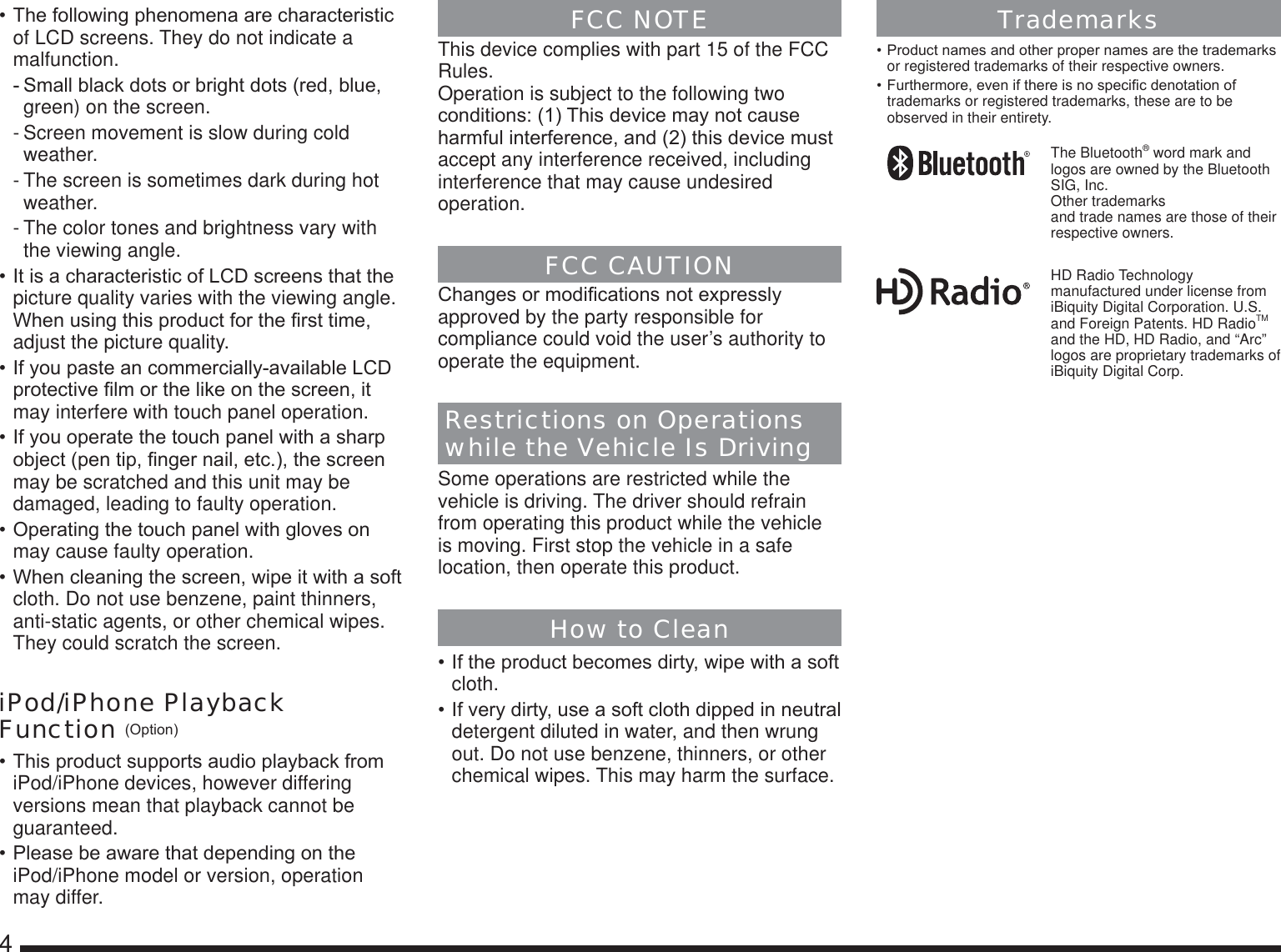4    7KHIROORZLQJSKHQRPHQDDUHFKDUDFWHULVWLFof LCD screens. They do not indicate a malfunction.6PDOOEODFNGRWVRUEULJKWGRWVUHGEOXHgreen) on the screen.- Screen movement is slow during cold weather.- The screen is sometimes dark during hot weather.- The color tones and brightness vary with the viewing angle.,WLVDFKDUDFWHULVWLFRI/&amp;&apos;VFUHHQVWKDWWKHpicture quality varies with the viewing angle. :KHQXVLQJWKLVSURGXFWIRUWKH¿UVWWLPHadjust the picture quality.,I\RXSDVWHDQFRPPHUFLDOO\DYDLODEOH/&amp;&apos;SURWHFWLYH¿OPRUWKHOLNHRQWKHVFUHHQLWmay interfere with touch panel operation.,I\RXRSHUDWHWKHWRXFKSDQHOZLWKDVKDUSREMHFWSHQWLS¿QJHUQDLOHWFWKHVFUHHQmay be scratched and this unit may be damaged, leading to faulty operation.2SHUDWLQJWKHWRXFKSDQHOZLWKJORYHVRQmay cause faulty operation.:KHQFOHDQLQJWKHVFUHHQZLSHLWZLWKDVRIWcloth. Do not use benzene, paint thinners, anti-static agents, or other chemical wipes. They could scratch the screen.iPod/iPhone Playback Function 2SWLRQ7KLVSURGXFWVXSSRUWVDXGLRSOD\EDFNIURPiPod/iPhone devices, however differing versions mean that playback cannot be guaranteed.3OHDVHEHDZDUHWKDWGHSHQGLQJRQWKHiPod/iPhone model or version, operation may differ.FCC NOTEThis device complies with part 15 of the FCC Rules. Operation is subject to the following two FRQGLWLRQV7KLVGHYLFHPD\QRWFDXVHKDUPIXOLQWHUIHUHQFHDQGWKLVGHYLFHPXVWaccept any interference received, including interference that may cause undesired operation.FCC CAUTION&amp;KDQJHVRUPRGL¿FDWLRQVQRWH[SUHVVO\approved by the party responsible for compliance could void the user’s authority to operate the equipment.Restrictions on Operations while the Vehicle Is DrivingSome operations are restricted while the vehicle is driving. The driver should refrain from operating this product while the vehicle is moving. First stop the vehicle in a safe location, then operate this product.How to Clean,IWKHSURGXFWEHFRPHVGLUW\ZLSHZLWKDVRIWcloth.,IYHU\GLUW\XVHDVRIWFORWKGLSSHGLQQHXWUDOdetergent diluted in water, and then wrung out. Do not use benzene, thinners, or other chemical wipes. This may harm the surface.Trademarks3URGXFWQDPHVDQGRWKHUSURSHUQDPHVDUHWKHWUDGHPDUNVor registered trademarks of their respective owners.)XUWKHUPRUHHYHQLIWKHUHLVQRVSHFL¿FGHQRWDWLRQRItrademarks or registered trademarks, these are to be observed in their entirety.The Bluetooth® word mark and logos are owned by the Bluetooth SIG, Inc.Other trademarks and trade names are those of their respective owners.HD Radio Technology manufactured under license from iBiquity Digital Corporation. U.S. and Foreign Patents. HD RadioTM and the HD, HD Radio, and “Arc” logos are proprietary trademarks of iBiquity Digital Corp.