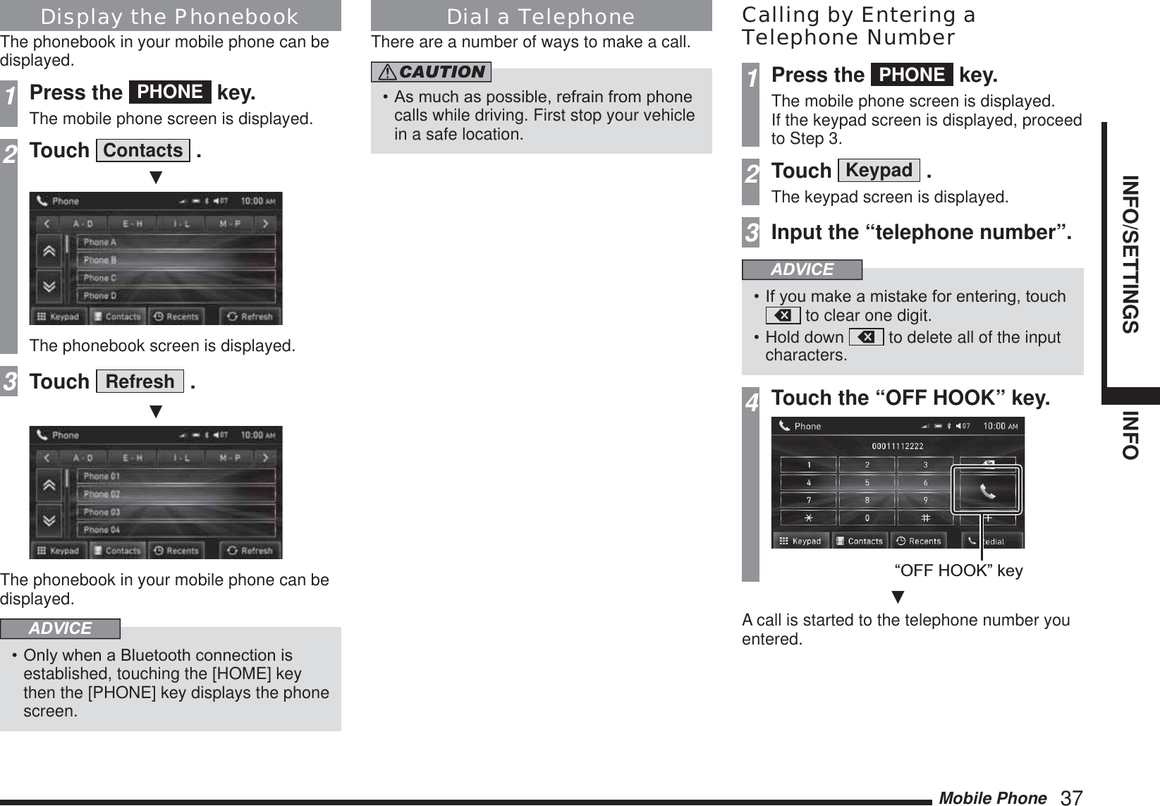 Mobile Phone   37INFO/SETTINGS INFODisplay the PhonebookThe phonebook in your mobile phone can be displayed.1Press the  PHONE  key.The mobile phone screen is displayed.2Touch  Contacts  .źThe phonebook screen is displayed.3Touch  Refresh  .źThe phonebook in your mobile phone can be displayed.ADVICE2QO\ZKHQD%OXHWRRWKFRQQHFWLRQLVestablished, touching the [HOME] key then the [PHONE] key displays the phone screen.Dial a TelephoneThere are a number of ways to make a call.CAUTION$VPXFKDVSRVVLEOHUHIUDLQIURPSKRQHcalls while driving. First stop your vehicle in a safe location.Calling by Entering a Telephone Number1Press the  PHONE  key.The mobile phone screen is displayed.If the keypad screen is displayed, proceed to Step 3.2Touch  Keypad  .The keypad screen is displayed.3Input the “telephone number”.ADVICE,I\RXPDNHDPLVWDNHIRUHQWHULQJWRXFK to clear one digit.+ROGGRZQ  to delete all of the input characters.4Touch the “OFF HOOK” key.“OFF HOOK” keyźA call is started to the telephone number you entered.