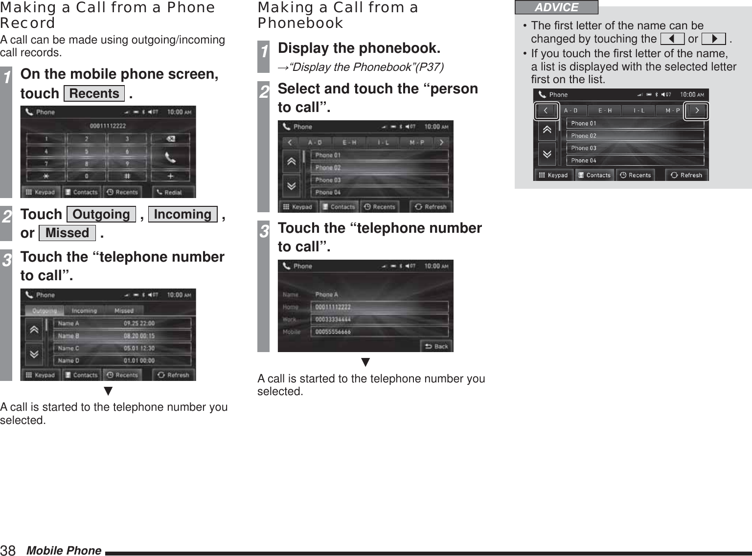 38   Mobile PhoneMaking a Call from a Phone RecordA call can be made using outgoing/incoming call records.1On the mobile phone screen, touch  Recents  .2Touch  Outgoing  ,  Incoming  , or  Missed  .3Touch the “telephone number to call”.źA call is started to the telephone number you selected.Making a Call from a Phonebook1Display the phonebook.ĺ³&apos;LVSOD\WKH3KRQHERRN´32Select and touch the “person to call”.3Touch the “telephone number to call”.źA call is started to the telephone number you selected.ADVICE7KH¿UVWOHWWHURIWKHQDPHFDQEHchanged by touching the   or   .,I\RXWRXFKWKH¿UVWOHWWHURIWKHQDPHa list is displayed with the selected letter ¿UVWRQWKHOLVW 