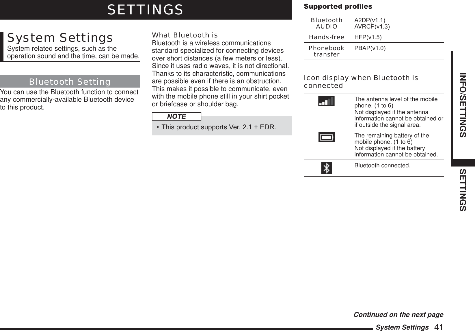 System Settings   41INFO/SETTINGS SETTINGSSETTINGSSystem SettingsSystem related settings, such as the operation sound and the time, can be made.Bluetooth SettingYou can use the Bluetooth function to connect any commercially-available Bluetooth device to this product.What Bluetooth isBluetooth is a wireless communications standard specialized for connecting devices RYHUVKRUWGLVWDQFHVDIHZPHWHUVRUOHVVSince it uses radio waves, it is not directional. Thanks to its characteristic, communications are possible even if there is an obstruction. This makes it possible to communicate, even with the mobile phone still in your shirt pocket or briefcase or shoulder bag.NOTE7KLVSURGXFWVXSSRUWV9HU(&apos;56XSSRUWHGSURÀOHVBluetooth AUDIO $&apos;3Y$95&amp;3YHands-free +)3YPhonebook transfer 3%$3YIcon display when Bluetooth is connectedThe antenna level of the mobile SKRQHWRNot displayed if the antenna information cannot be obtained or if outside the signal area.The remaining battery of the PRELOHSKRQHWRNot displayed if the battery information cannot be obtained.Bluetooth connected.Continued on the next page