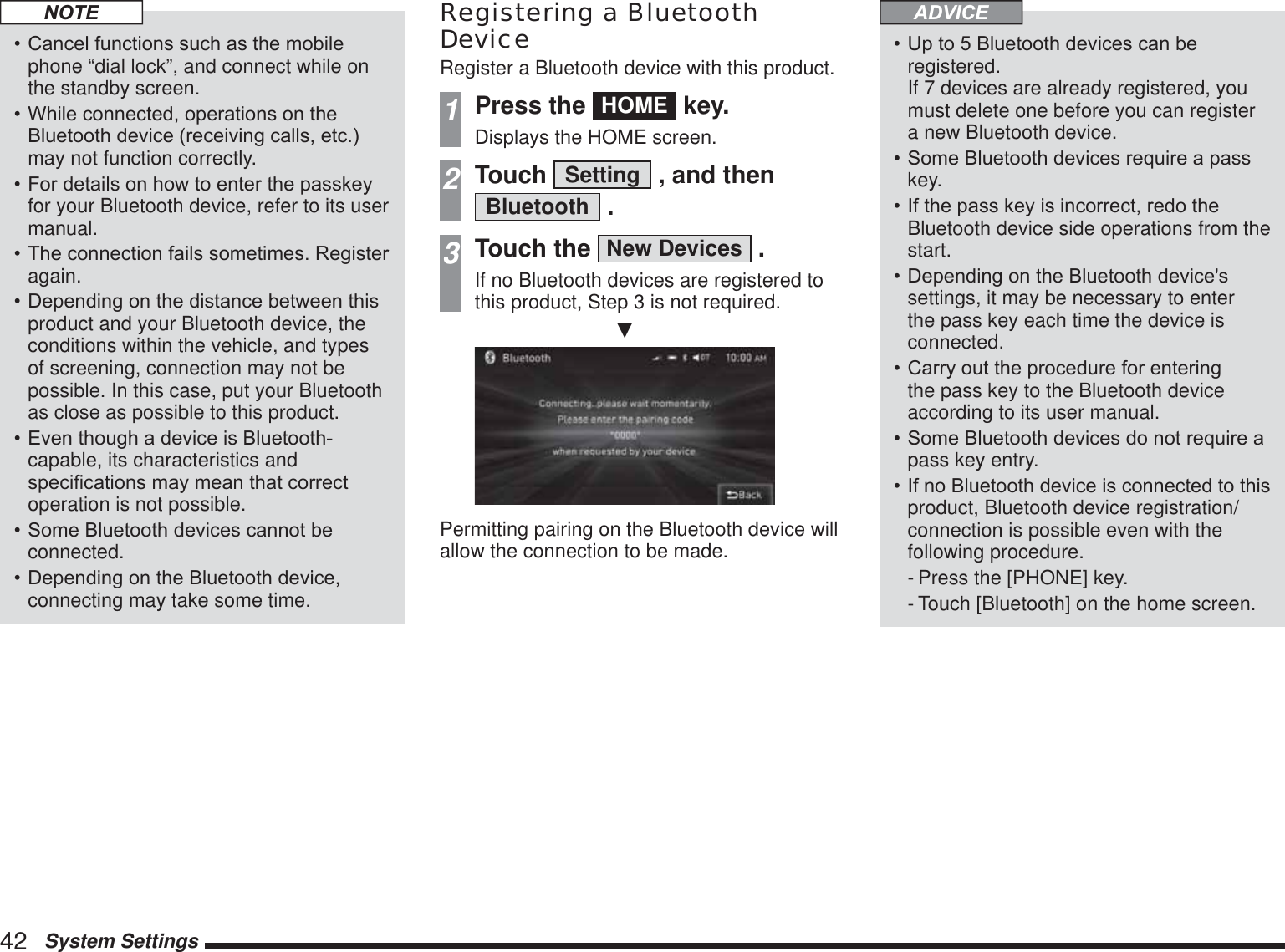 42   System SettingsNOTE&amp;DQFHOIXQFWLRQVVXFKDVWKHPRELOHphone “dial lock”, and connect while on the standby screen.:KLOHFRQQHFWHGRSHUDWLRQVRQWKH%OXHWRRWKGHYLFHUHFHLYLQJFDOOVHWFmay not function correctly.)RUGHWDLOVRQKRZWRHQWHUWKHSDVVNH\for your Bluetooth device, refer to its user manual.7KHFRQQHFWLRQIDLOVVRPHWLPHV5HJLVWHUagain.&apos;HSHQGLQJRQWKHGLVWDQFHEHWZHHQWKLVproduct and your Bluetooth device, the conditions within the vehicle, and types of screening, connection may not be possible. In this case, put your Bluetooth as close as possible to this product.(YHQWKRXJKDGHYLFHLV%OXHWRRWKcapable, its characteristics and VSHFL¿FDWLRQVPD\PHDQWKDWFRUUHFWoperation is not possible.6RPH%OXHWRRWKGHYLFHVFDQQRWEHconnected.&apos;HSHQGLQJRQWKH%OXHWRRWKGHYLFHconnecting may take some time.Registering a Bluetooth DeviceRegister a Bluetooth device with this product.1Press the  HOME  key.Displays the HOME screen.2Touch  Setting  , and then Bluetooth  .3Touch the  New Devices  .If no Bluetooth devices are registered to this product, Step 3 is not required.źPermitting pairing on the Bluetooth device will allow the connection to be made.ADVICE8SWR%OXHWRRWKGHYLFHVFDQEHregistered. If 7 devices are already registered, you must delete one before you can register a new Bluetooth device.6RPH%OXHWRRWKGHYLFHVUHTXLUHDSDVVkey.,IWKHSDVVNH\LVLQFRUUHFWUHGRWKHBluetooth device side operations from the start.&apos;HSHQGLQJRQWKH%OXHWRRWKGHYLFHVsettings, it may be necessary to enter the pass key each time the device is connected.&amp;DUU\RXWWKHSURFHGXUHIRUHQWHULQJthe pass key to the Bluetooth device according to its user manual.6RPH%OXHWRRWKGHYLFHVGRQRWUHTXLUHDpass key entry.,IQR%OXHWRRWKGHYLFHLVFRQQHFWHGWRWKLVproduct, Bluetooth device registration/connection is possible even with the following procedure.- Press the [PHONE] key.- Touch [Bluetooth] on the home screen.