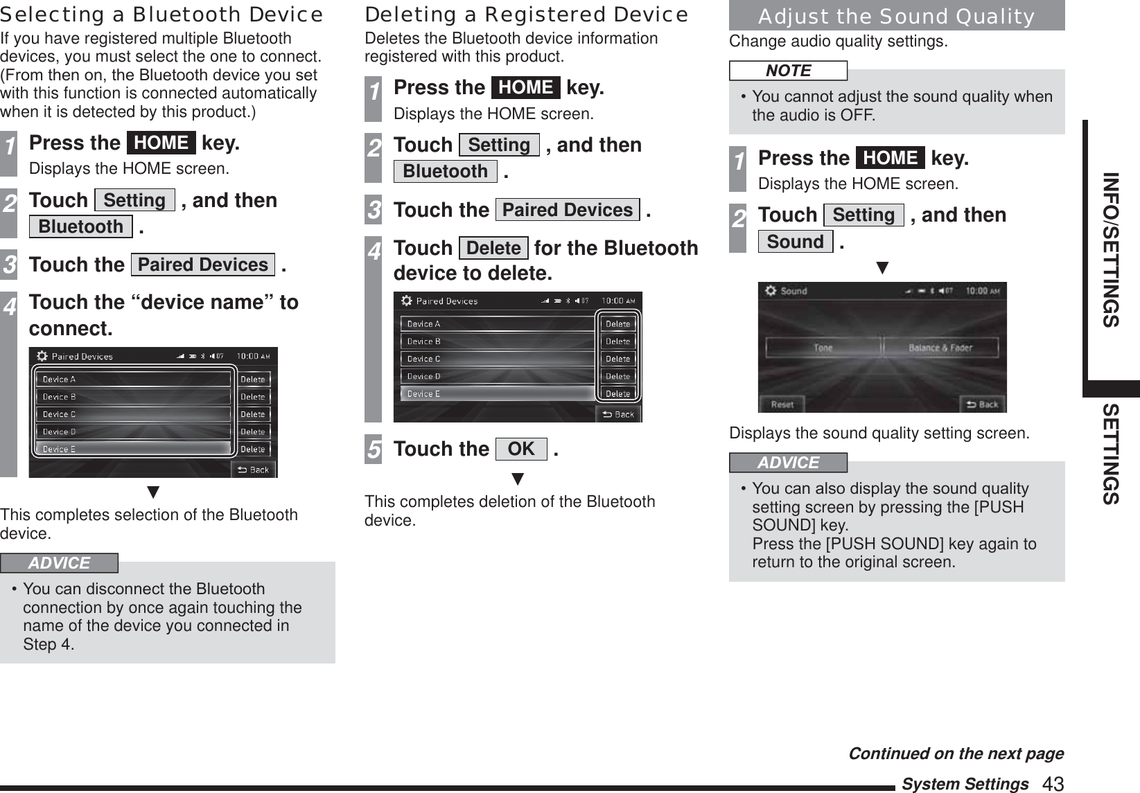 System Settings   43INFO/SETTINGS SETTINGSSelecting a Bluetooth DeviceIf you have registered multiple Bluetooth devices, you must select the one to connect.)URPWKHQRQWKH%OXHWRRWKGHYLFH\RXVHWwith this function is connected automatically when it is detected by this product.)1Press the  HOME  key.Displays the HOME screen.2Touch  Setting  , and then Bluetooth  .3Touch the  Paired Devices  .4Touch the “device name” to connect.źThis completes selection of the Bluetooth device.ADVICE&lt;RXFDQGLVFRQQHFWWKH%OXHWRRWKconnection by once again touching the name of the device you connected in Step 4.Deleting a Registered DeviceDeletes the Bluetooth device information registered with this product.1Press the  HOME  key.Displays the HOME screen.2Touch  Setting  , and then Bluetooth  .3Touch the  Paired Devices  .4Touch  Delete  for the Bluetooth device to delete.5Touch the  OK  .źThis completes deletion of the Bluetooth device.Adjust the Sound QualityChange audio quality settings.NOTE&lt;RXFDQQRWDGMXVWWKHVRXQGTXDOLW\ZKHQthe audio is OFF.1Press the  HOME  key.Displays the HOME screen.2Touch  Setting  , and then Sound  .źDisplays the sound quality setting screen.ADVICE&lt;RXFDQDOVRGLVSOD\WKHVRXQGTXDOLW\setting screen by pressing the [PUSH SOUND] key.  Press the [PUSH SOUND] key again to return to the original screen.Continued on the next page