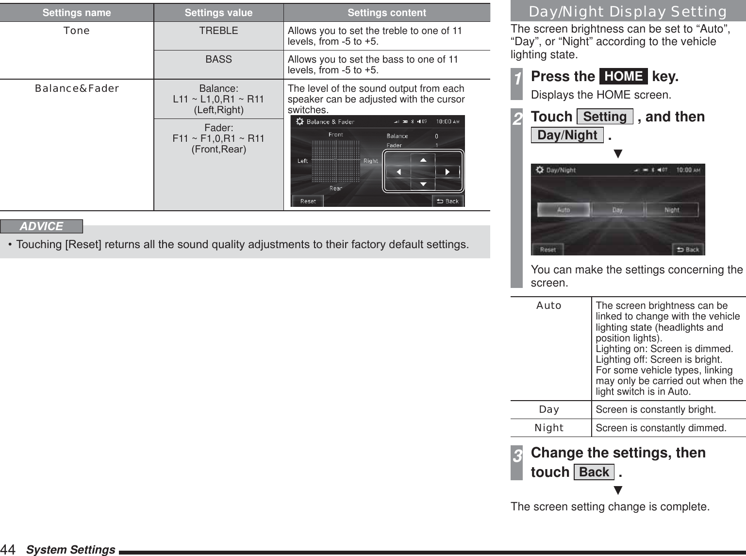 44   System SettingsSettings name Settings value Settings contentTone TREBLE Allows you to set the treble to one of 11 OHYHOVIURPWRBASS Allows you to set the bass to one of 11 OHYHOVIURPWRBalance&amp;Fader Balance:L11 ~ L1,0,R1 ~ R11/HIW5LJKWThe level of the sound output from each speaker can be adjusted with the cursor switches. Fader:F11 ~ F1,0,R1 ~ R11)URQW5HDUADVICE 7RXFKLQJ&gt;5HVHW@UHWXUQVDOOWKHVRXQGTXDOLW\DGMXVWPHQWVWRWKHLUIDFWRU\GHIDXOWVHWWLQJVDay/Night Display SettingThe screen brightness can be set to “Auto”, “Day”, or “Night” according to the vehicle lighting state.1Press the  HOME  key.Displays the HOME screen.2Touch  Setting  , and then Day/Night  .źYou can make the settings concerning the screen.Auto The screen brightness can be linked to change with the vehicle OLJKWLQJVWDWHKHDGOLJKWVDQGposition lights). Lighting on: Screen is dimmed. Lighting off: Screen is bright. For some vehicle types, linking may only be carried out when the light switch is in Auto.Day Screen is constantly bright.Night Screen is constantly dimmed.3Change the settings, thentouch  Back  .źThe screen setting change is complete.