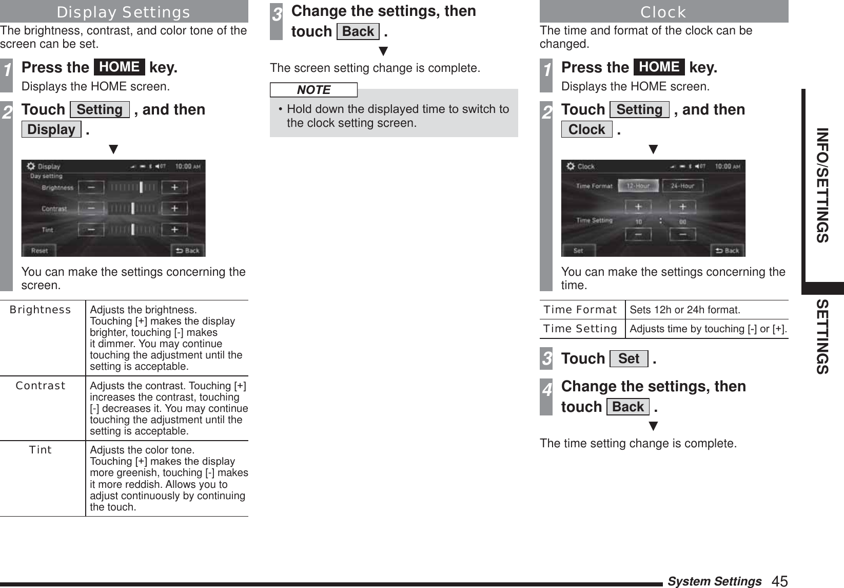 System Settings   45INFO/SETTINGS SETTINGSDisplay SettingsThe brightness, contrast, and color tone of the screen can be set.1Press the  HOME  key.Displays the HOME screen.2Touch  Setting  , and then Display  .źYou can make the settings concerning the screen.Brightness Adjusts the brightness.7RXFKLQJ&gt;@PDNHVWKHGLVSOD\brighter, touching [-] makes it dimmer. You may continue touching the adjustment until the setting is acceptable.Contrast $GMXVWVWKHFRQWUDVW7RXFKLQJ&gt;@increases the contrast, touching [-] decreases it. You may continue touching the adjustment until the setting is acceptable.Tint Adjusts the color tone. 7RXFKLQJ&gt;@PDNHVWKHGLVSOD\more greenish, touching [-] makes it more reddish. Allows you to adjust continuously by continuing the touch.3Change the settings, then touch  Back  .źThe screen setting change is complete.NOTE+ROGGRZQWKHGLVSOD\HGWLPHWRVZLWFKWRthe clock setting screen.ClockThe time and format of the clock can be changed.1Press the  HOME  key.Displays the HOME screen.2Touch  Setting  , and then Clock  .źYou can make the settings concerning the time.Time Format Sets 12h or 24h format.Time Setting $GMXVWVWLPHE\WRXFKLQJ&gt;@RU&gt;@3Touch  Set  .4Change the settings, then touch  Back  .źThe time setting change is complete.