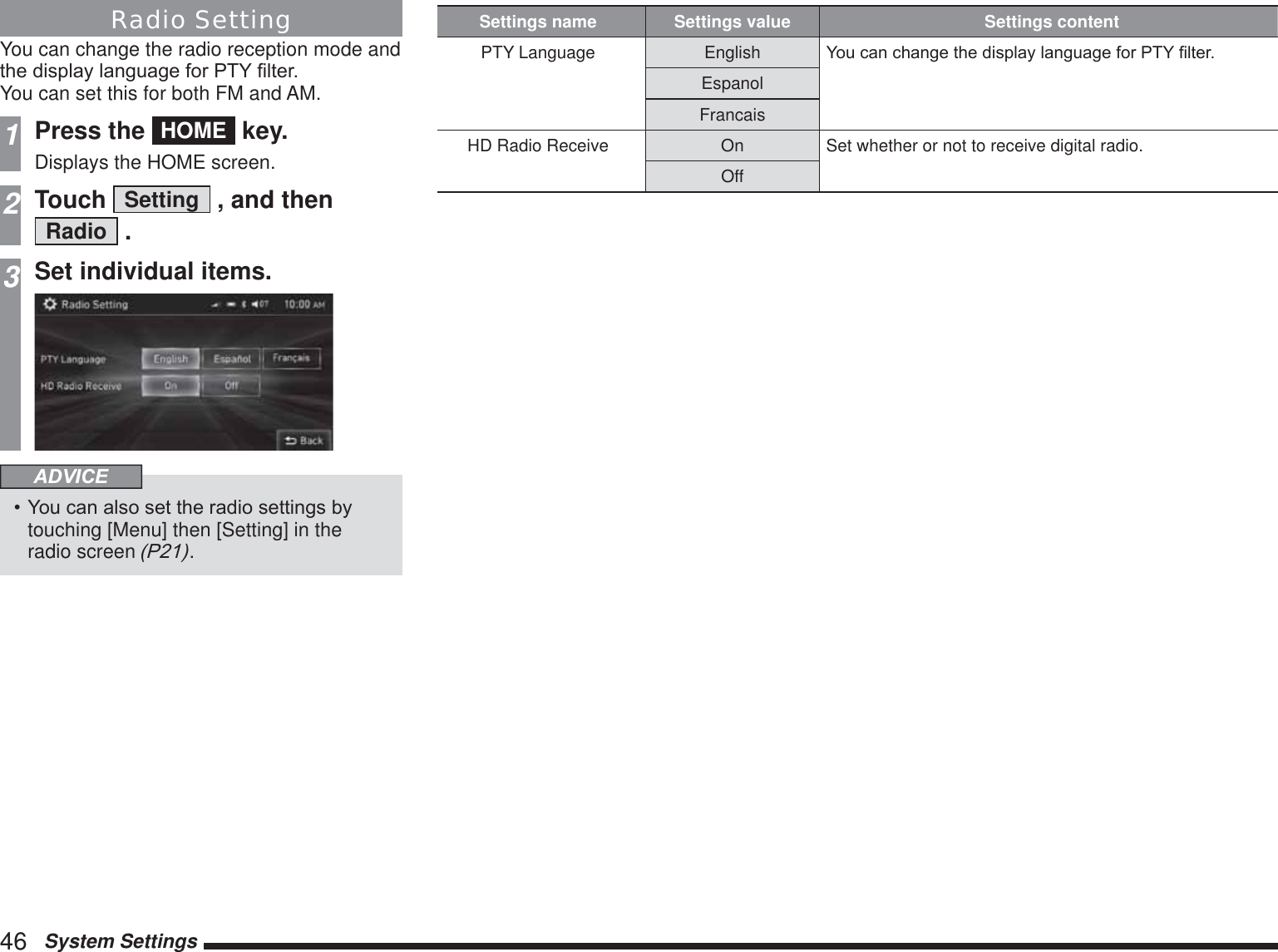 46   System SettingsRadio SettingYou can change the radio reception mode and WKHGLVSOD\ODQJXDJHIRU37&lt;¿OWHUYou can set this for both FM and AM.1Press the  HOME  key.Displays the HOME screen.2Touch  Setting  , and then  Radio  .3Set individual items.ADVICE&lt;RXFDQDOVRVHWWKHUDGLRVHWWLQJVE\touching [Menu] then [Setting] in the radio screen 3.Settings name Settings value Settings contentPTY Language English &lt;RXFDQFKDQJHWKHGLVSOD\ODQJXDJHIRU37&lt;¿OWHUEspanolFrancaisHD Radio Receive On Set whether or not to receive digital radio.Off