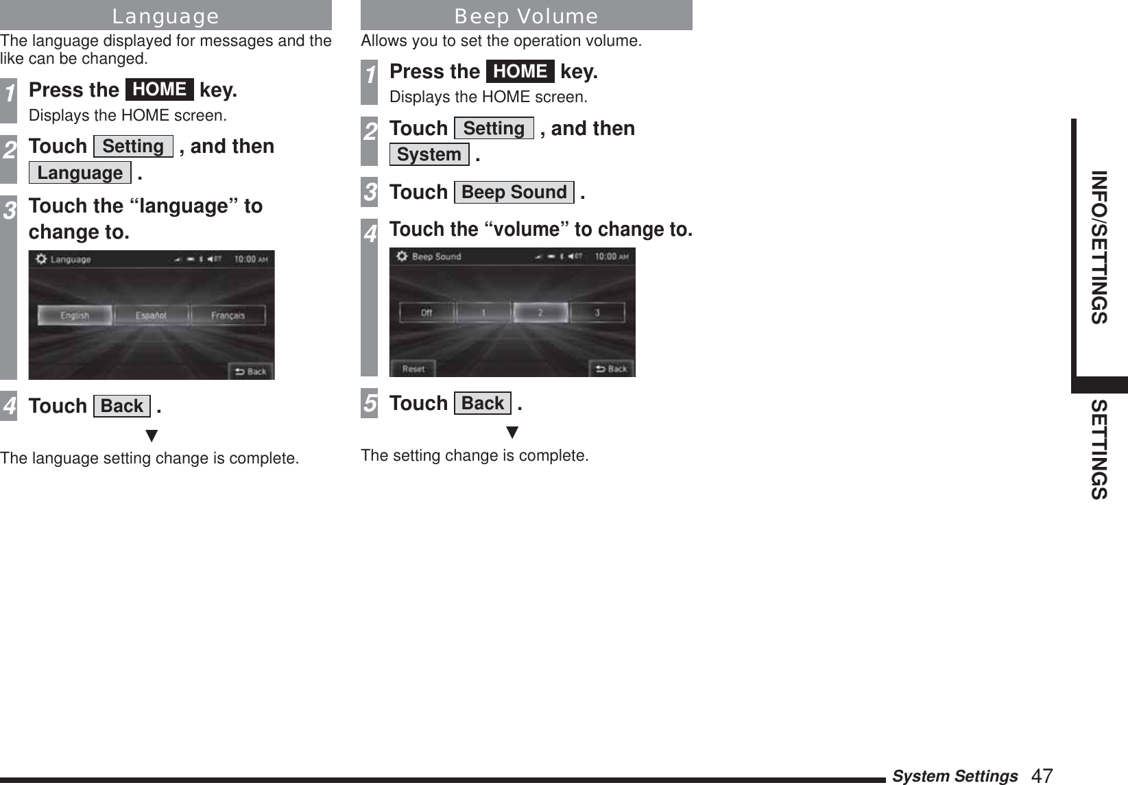 System Settings   47INFO/SETTINGS SETTINGSLanguageThe language displayed for messages and the like can be changed.1Press the  HOME  key.Displays the HOME screen.2Touch  Setting  , and then Language  .3Touch the “language” tochange to.4Touch  Back  .źThe language setting change is complete.Beep VolumeAllows you to set the operation volume.1Press the  HOME  key.Displays the HOME screen.2Touch  Setting  , and then System  .3Touch  Beep Sound  .4Touch the “volume” to change to.5Touch  Back  .źThe setting change is complete.