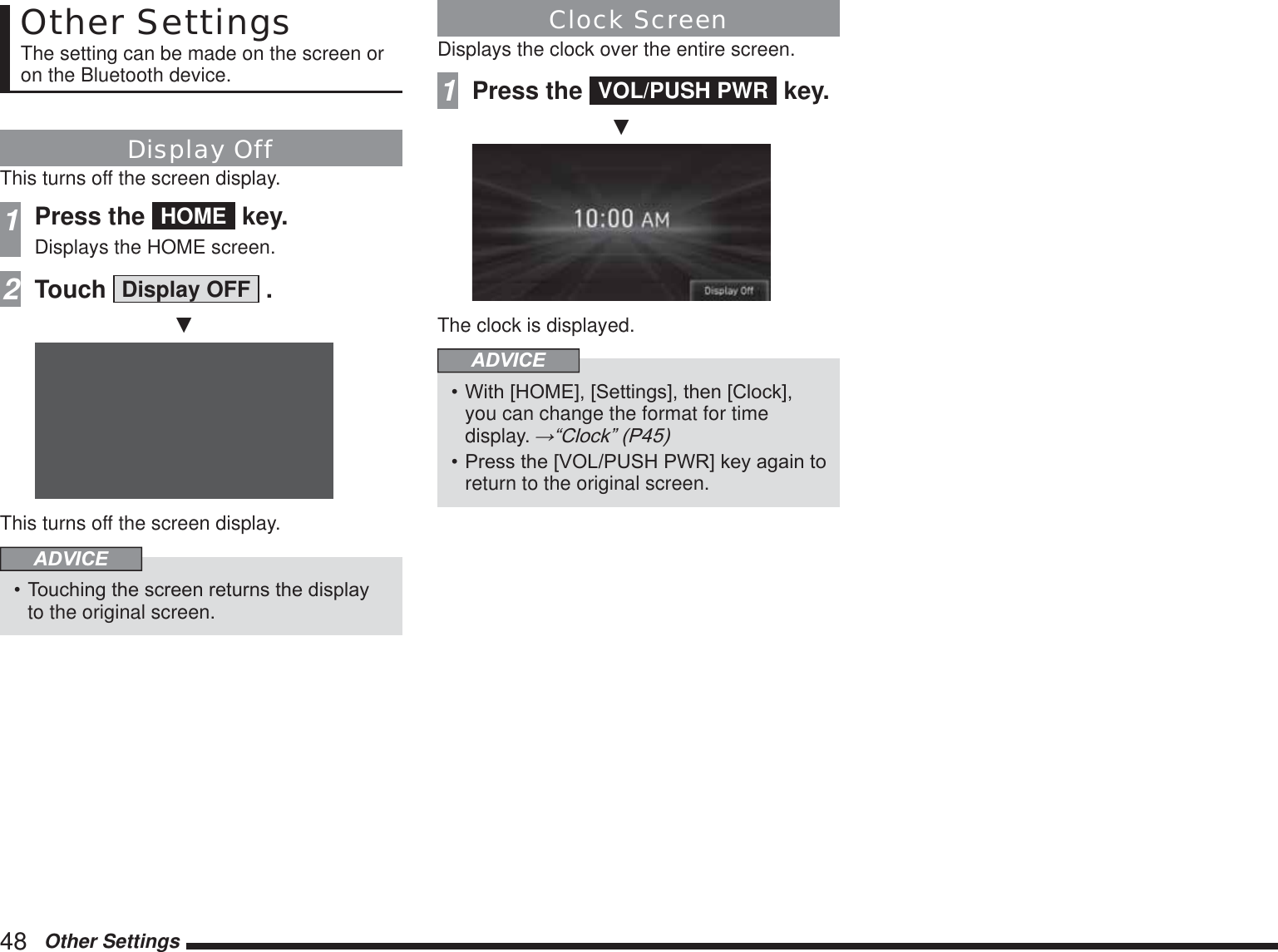 48   Other SettingsOther SettingsThe setting can be made on the screen or on the Bluetooth device.Display OffThis turns off the screen display.1Press the  HOME  key.Displays the HOME screen.2Touch  Display OFF  .źThis turns off the screen display.ADVICE 7RXFKLQJWKHVFUHHQUHWXUQVWKHGLVSOD\to the original screen.Clock ScreenDisplays the clock over the entire screen.1Press the  VOL/PUSH PWR  key.źThe clock is displayed.ADVICE :LWK&gt;+20(@&gt;6HWWLQJV@WKHQ&gt;&amp;ORFN@you can change the format for timedisplay. ĺ³&amp;ORFN´3 3UHVVWKH&gt;92/386+3:5@NH\DJDLQWRreturn to the original screen.