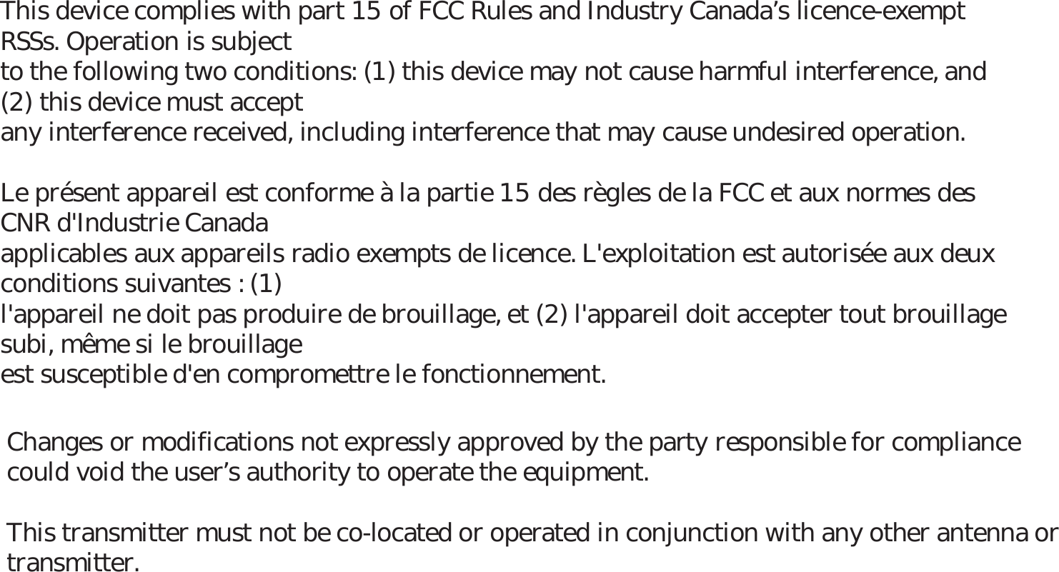 This device complies with part 15 of FCC Rules and Industry Canadas licence-exempt RSSs. Operation is subjectto the following two conditions: (1) this device may not cause harmful interference, and (2) this device must acceptany interference received, including interference that may cause undesired operation.Le présent appareil est conforme à la partie 15 des règles de la FCC et aux normes des CNR d&apos;Industrie Canadaapplicables aux appareils radio exempts de licence. L&apos;exploitation est autorisée aux deux conditions suivantes : (1)l&apos;appareil ne doit pas produire de brouillage, et (2) l&apos;appareil doit accepter tout brouillage subi, même si le brouillageest susceptible d&apos;en compromettre le fonctionnement.Changes or modifications not expressly approved by the party responsible for compliance could void the users authority to operate the equipment.This transmitter must not be co-located or operated in conjunction with any other antenna or transmitter.