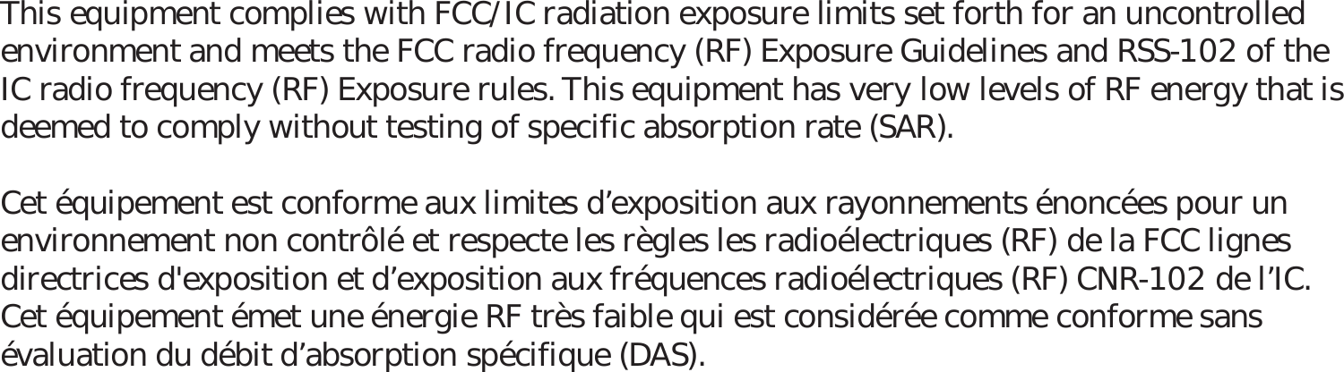 This equipment complies with FCC/IC radiation exposure limits set forth for an uncontrolled environment and meets the FCC radio frequency (RF) Exposure Guidelines and RSS-102 of the IC radio frequency (RF) Exposure rules. This equipment has very low levels of RF energy that is deemed to comply without testing of specific absorption rate (SAR).Cet équipement est conforme aux limites dexposition aux rayonnements énoncées pour un environnement non contrôlé et respecte les règles les radioélectriques (RF) de la FCC lignes directrices d&apos;exposition et dexposition aux fréquences radioélectriques (RF) CNR-102 de lIC. Cet équipement émet une énergie RF très faible qui est considérée comme conforme sans évaluation du débit dabsorption spécifique (DAS).